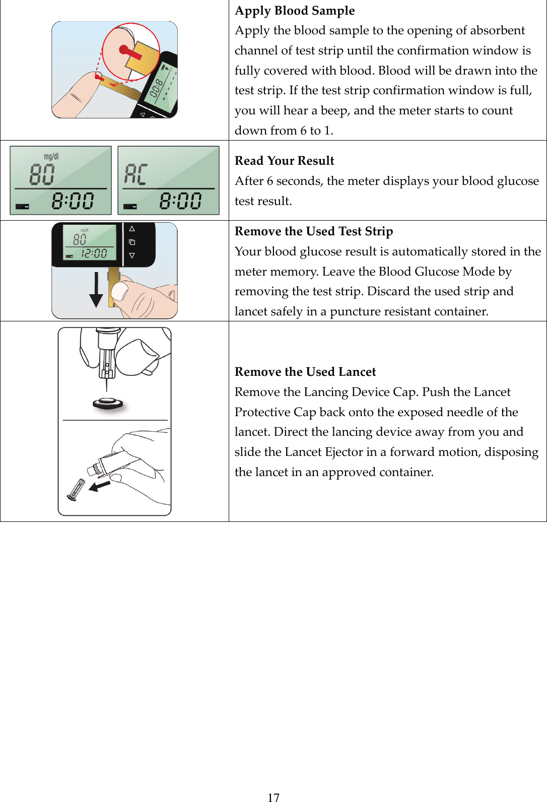 17  Apply Blood Sample Apply the blood sample to the opening of absorbent channel of test strip until the confirmation window is fully covered with blood. Blood will be drawn into the test strip. If the test strip confirmation window is full, you will hear a beep, and the meter starts to count down from 6 to 1.     Read Your Result After 6 seconds, the meter displays your blood glucose test result.  Remove the Used Test Strip Your blood glucose result is automatically stored in the meter memory. Leave the Blood Glucose Mode by removing the test strip. Discard the used strip and lancet safely in a puncture resistant container.  Remove the Used Lancet Remove the Lancing Device Cap. Push the Lancet Protective Cap back onto the exposed needle of the lancet. Direct the lancing device away from you and slide the Lancet Ejector in a forward motion, disposing the lancet in an approved container.              