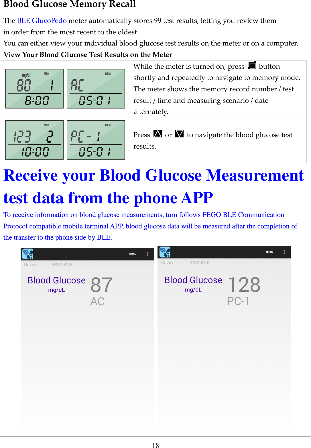 18 Blood Glucose Memory Recall The BLE GlucoPedo meter automatically stores 99 test results, letting you review them in order from the most recent to the oldest.   You can either view your individual blood glucose test results on the meter or on a computer. View Your Blood Glucose Test Results on the Meter   While the meter is turned on, press    button shortly and repeatedly to navigate to memory mode. The meter shows the memory record number / test result / time and measuring scenario / date alternately.   Press    or    to navigate the blood glucose test results. Receive your Blood Glucose Measurement test data from the phone APP To receive information on blood glucose measurements, turn follows FEGO BLE Communication Protocol compatible mobile terminal APP, blood glucose data will be measured after the completion of the transfer to the phone side by BLE.    