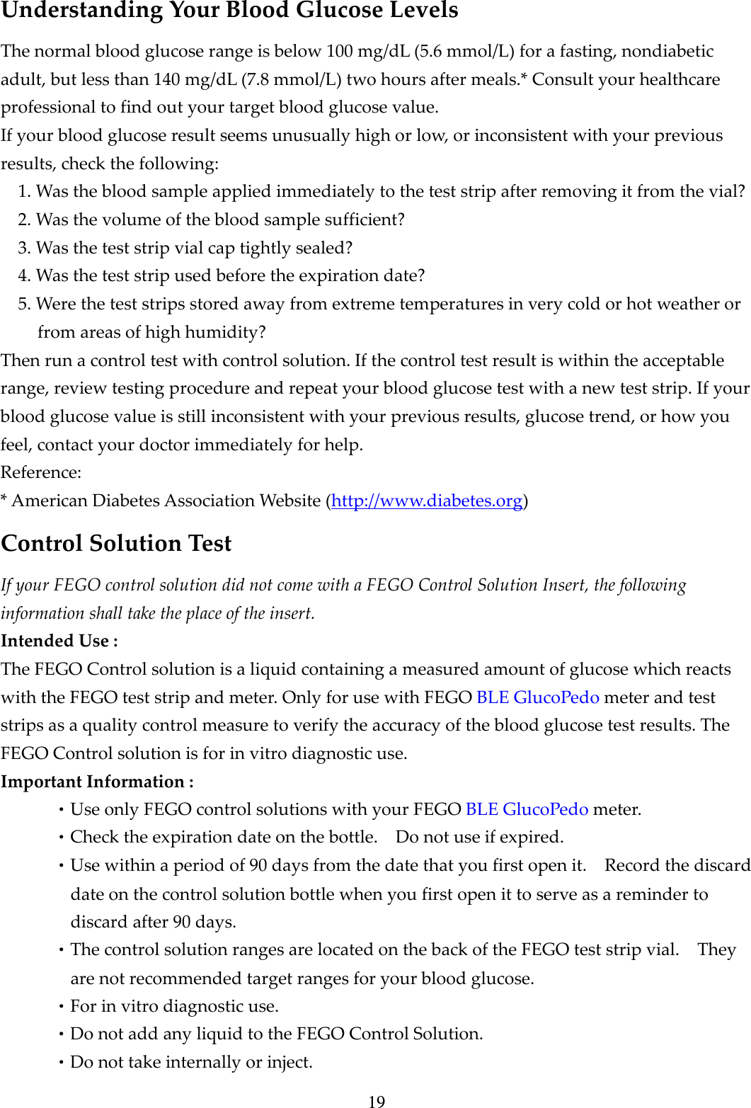 19 Understanding Your Blood Glucose Levels The normal blood glucose range is below 100 mg/dL (5.6 mmol/L) for a fasting, nondiabetic adult, but less than 140 mg/dL (7.8 mmol/L) two hours after meals.* Consult your healthcare professional to find out your target blood glucose value. If your blood glucose result seems unusually high or low, or inconsistent with your previous results, check the following: 1. Was the blood sample applied immediately to the test strip after removing it from the vial? 2. Was the volume of the blood sample sufficient? 3. Was the test strip vial cap tightly sealed? 4. Was the test strip used before the expiration date? 5. Were the test strips stored away from extreme temperatures in very cold or hot weather or from areas of high humidity? Then run a control test with control solution. If the control test result is within the acceptable range, review testing procedure and repeat your blood glucose test with a new test strip. If your blood glucose value is still inconsistent with your previous results, glucose trend, or how you feel, contact your doctor immediately for help. Reference: * American Diabetes Association Website (http://www.diabetes.org) Control Solution Test If your FEGO control solution did not come with a FEGO Control Solution Insert, the following information shall take the place of the insert. Intended Use : The FEGO Control solution is a liquid containing a measured amount of glucose which reacts with the FEGO test strip and meter. Only for use with FEGO BLE GlucoPedo meter and test strips as a quality control measure to verify the accuracy of the blood glucose test results. The FEGO Control solution is for in vitro diagnostic use. Important Information : &bull;Use only FEGO control solutions with your FEGO BLE GlucoPedo meter. &bull;Check the expiration date on the bottle.    Do not use if expired. &bull;Use within a period of 90 days from the date that you first open it.    Record the discard date on the control solution bottle when you first open it to serve as a reminder to discard after 90 days. &bull;The control solution ranges are located on the back of the FEGO test strip vial.    They are not recommended target ranges for your blood glucose. &bull;For in vitro diagnostic use. &bull;Do not add any liquid to the FEGO Control Solution. &bull;Do not take internally or inject. 