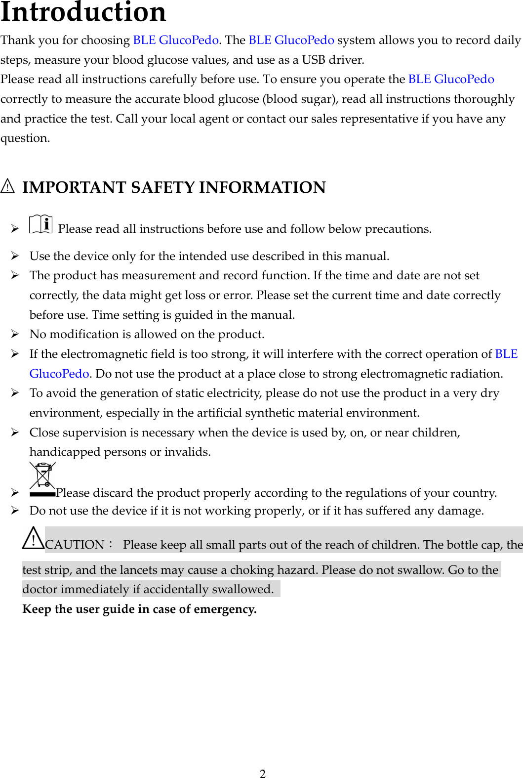 2 Introduction Thank you for choosing BLE GlucoPedo. The BLE GlucoPedo system allows you to record daily steps, measure your blood glucose values, and use as a USB driver.   Please read all instructions carefully before use. To ensure you operate the BLE GlucoPedo correctly to measure the accurate blood glucose (blood sugar), read all instructions thoroughly and practice the test. Call your local agent or contact our sales representative if you have any question.   IMPORTANT SAFETY INFORMATION    Please read all instructions before use and follow below precautions.  Use the device only for the intended use described in this manual.  The product has measurement and record function. If the time and date are not set correctly, the data might get loss or error. Please set the current time and date correctly before use. Time setting is guided in the manual.  No modification is allowed on the product.  If the electromagnetic field is too strong, it will interfere with the correct operation of BLE GlucoPedo. Do not use the product at a place close to strong electromagnetic radiation.  To avoid the generation of static electricity, please do not use the product in a very dry environment, especially in the artificial synthetic material environment.  Close supervision is necessary when the device is used by, on, or near children, handicapped persons or invalids.  Please discard the product properly according to the regulations of your country.    Do not use the device if it is not working properly, or if it has suffered any damage. CAUTION：  Please keep all small parts out of the reach of children. The bottle cap, the test strip, and the lancets may cause a choking hazard. Please do not swallow. Go to the doctor immediately if accidentally swallowed.   Keep the user guide in case of emergency.        