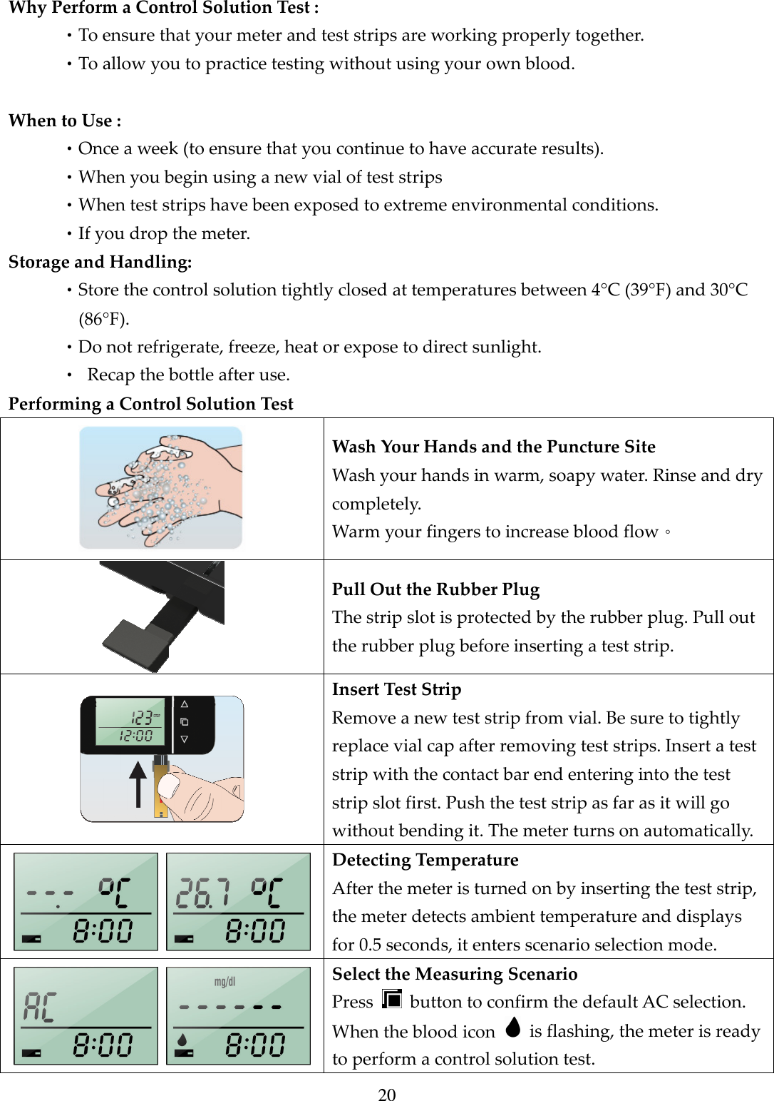20  Why Perform a Control Solution Test : &bull;To ensure that your meter and test strips are working properly together. &bull;To allow you to practice testing without using your own blood.  When to Use : &bull;Once a week (to ensure that you continue to have accurate results). &bull;When you begin using a new vial of test strips &bull;When test strips have been exposed to extreme environmental conditions. &bull;If you drop the meter. Storage and Handling: &bull;Store the control solution tightly closed at temperatures between 4&deg;C (39&deg;F) and 30&deg;C (86&deg;F).     &bull;Do not refrigerate, freeze, heat or expose to direct sunlight. &bull;  Recap the bottle after use. Performing a Control Solution Test  Wash Your Hands and the Puncture Site Wash your hands in warm, soapy water. Rinse and dry completely. Warm your fingers to increase blood flow。  Pull Out the Rubber Plug The strip slot is protected by the rubber plug. Pull out the rubber plug before inserting a test strip.  Insert Test Strip Remove a new test strip from vial. Be sure to tightly replace vial cap after removing test strips. Insert a test strip with the contact bar end entering into the test strip slot first. Push the test strip as far as it will go without bending it. The meter turns on automatically.   Detecting Temperature After the meter is turned on by inserting the test strip, the meter detects ambient temperature and displays for 0.5 seconds, it enters scenario selection mode.   Select the Measuring Scenario Press    button to confirm the default AC selection. When the blood icon    is flashing, the meter is ready to perform a control solution test. 