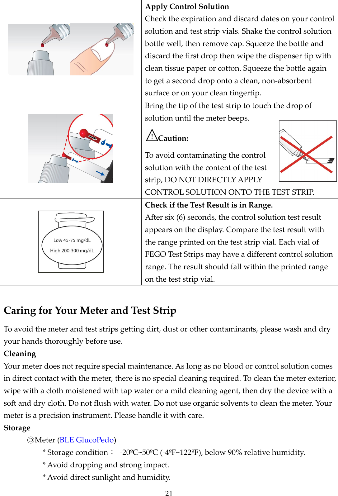 21  Apply Control Solution Check the expiration and discard dates on your control solution and test strip vials. Shake the control solution bottle well, then remove cap. Squeeze the bottle and discard the first drop then wipe the dispenser tip with clean tissue paper or cotton. Squeeze the bottle again to get a second drop onto a clean, non-absorbent surface or on your clean fingertip.  Bring the tip of the test strip to touch the drop of solution until the meter beeps. Caution:   To avoid contaminating the control solution with the content of the test strip, DO NOT DIRECTLY APPLY CONTROL SOLUTION ONTO THE TEST STRIP.  Check if the Test Result is in Range. After six (6) seconds, the control solution test result appears on the display. Compare the test result with the range printed on the test strip vial. Each vial of FEGO Test Strips may have a different control solution range. The result should fall within the printed range on the test strip vial.  Caring for Your Meter and Test Strip To avoid the meter and test strips getting dirt, dust or other contaminants, please wash and dry your hands thoroughly before use. Cleaning Your meter does not require special maintenance. As long as no blood or control solution comes in direct contact with the meter, there is no special cleaning required. To clean the meter exterior, wipe with a cloth moistened with tap water or a mild cleaning agent, then dry the device with a soft and dry cloth. Do not flush with water. Do not use organic solvents to clean the meter. Your meter is a precision instrument. Please handle it with care. Storage ◎Meter (BLE GlucoPedo)   * Storage condition：  -20&ordm;C~50&ordm;C (-4&ordm;F~122&ordm;F), below 90% relative humidity. * Avoid dropping and strong impact. * Avoid direct sunlight and humidity. 