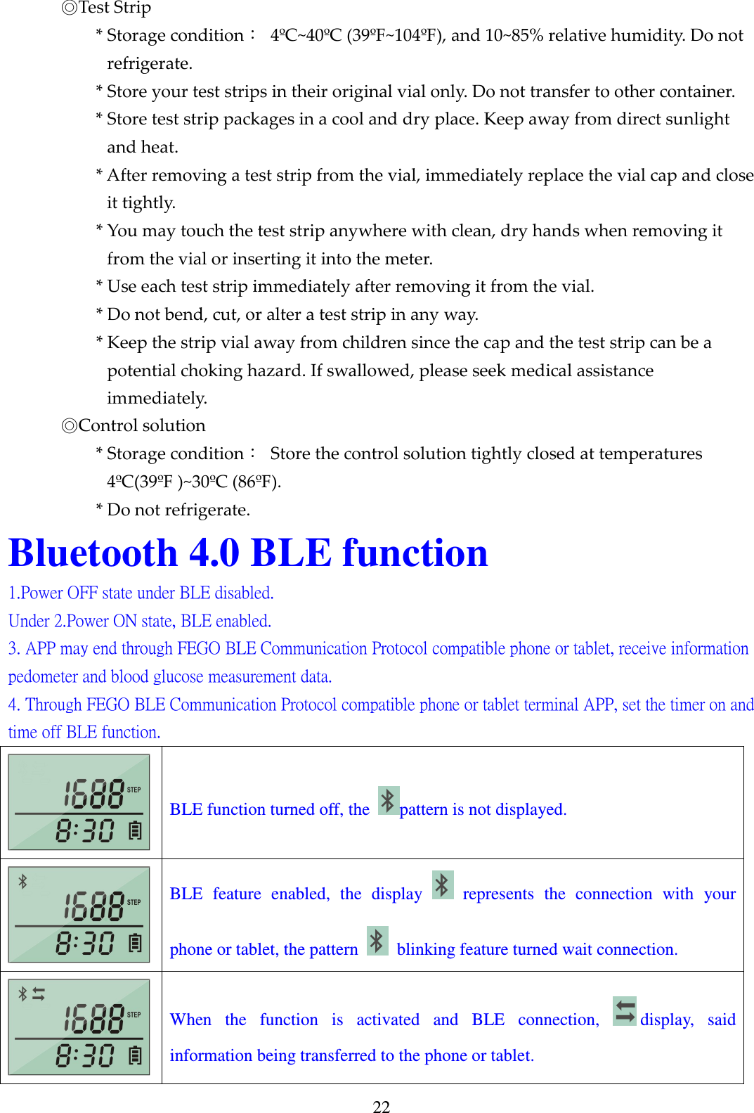 22     ◎Test Strip * Storage condition：  4&ordm;C~40&ordm;C (39&ordm;F~104&ordm;F), and 10~85% relative humidity. Do not refrigerate. * Store your test strips in their original vial only. Do not transfer to other container. * Store test strip packages in a cool and dry place. Keep away from direct sunlight and heat. * After removing a test strip from the vial, immediately replace the vial cap and close it tightly. * You may touch the test strip anywhere with clean, dry hands when removing it from the vial or inserting it into the meter. * Use each test strip immediately after removing it from the vial. * Do not bend, cut, or alter a test strip in any way. * Keep the strip vial away from children since the cap and the test strip can be a potential choking hazard. If swallowed, please seek medical assistance immediately.     ◎Control solution * Storage condition：  Store the control solution tightly closed at temperatures 4&ordm;C(39&ordm;F )~30&ordm;C (86&ordm;F). * Do not refrigerate. Bluetooth 4.0 BLE function 1.Power OFF state under BLE disabled. Under 2.Power ON state, BLE enabled. 3. APP may end through FEGO BLE Communication Protocol compatible phone or tablet, receive information pedometer and blood glucose measurement data. 4. Through FEGO BLE Communication Protocol compatible phone or tablet terminal APP, set the timer on and time off BLE function.  BLE function turned off, the  pattern is not displayed.  BLE  feature  enabled,  the  display    represents  the  connection  with  your phone or tablet, the pattern   blinking feature turned wait connection.  When  the  function  is  activated  and  BLE  connection,  display,  said information being transferred to the phone or tablet.   