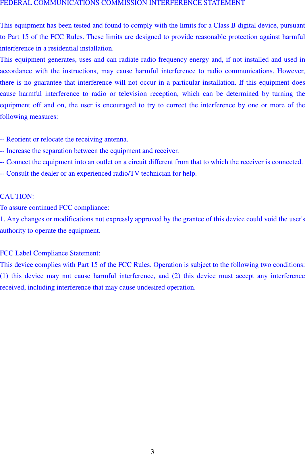 3 FEDERAL COMMUNICATIONS COMMISSION INTERFERENCE STATEMENT    This equipment has been tested and found to comply with the limits for a Class B digital device, pursuant to Part 15 of the FCC Rules. These limits are designed to provide reasonable protection against harmful interference in a residential installation.   This equipment generates, uses and can radiate radio frequency energy and, if not installed and used in accordance  with  the  instructions,  may  cause  harmful  interference  to  radio  communications.  However, there is  no  guarantee that interference will  not  occur in  a particular  installation.  If this equipment does cause  harmful  interference  to  radio  or  television  reception,  which  can  be  determined  by  turning  the equipment  off  and  on,  the  user  is  encouraged  to  try  to  correct  the  interference  by  one  or  more  of  the following measures:    -- Reorient or relocate the receiving antenna.   -- Increase the separation between the equipment and receiver.   -- Connect the equipment into an outlet on a circuit different from that to which the receiver is connected.   -- Consult the dealer or an experienced radio/TV technician for help.    CAUTION:   To assure continued FCC compliance:   1. Any changes or modifications not expressly approved by the grantee of this device could void the user's authority to operate the equipment.    FCC Label Compliance Statement: This device complies with Part 15 of the FCC Rules. Operation is subject to the following two conditions: (1)  this  device  may  not  cause  harmful  interference,  and  (2)  this  device  must  accept  any  interference received, including interference that may cause undesired operation.