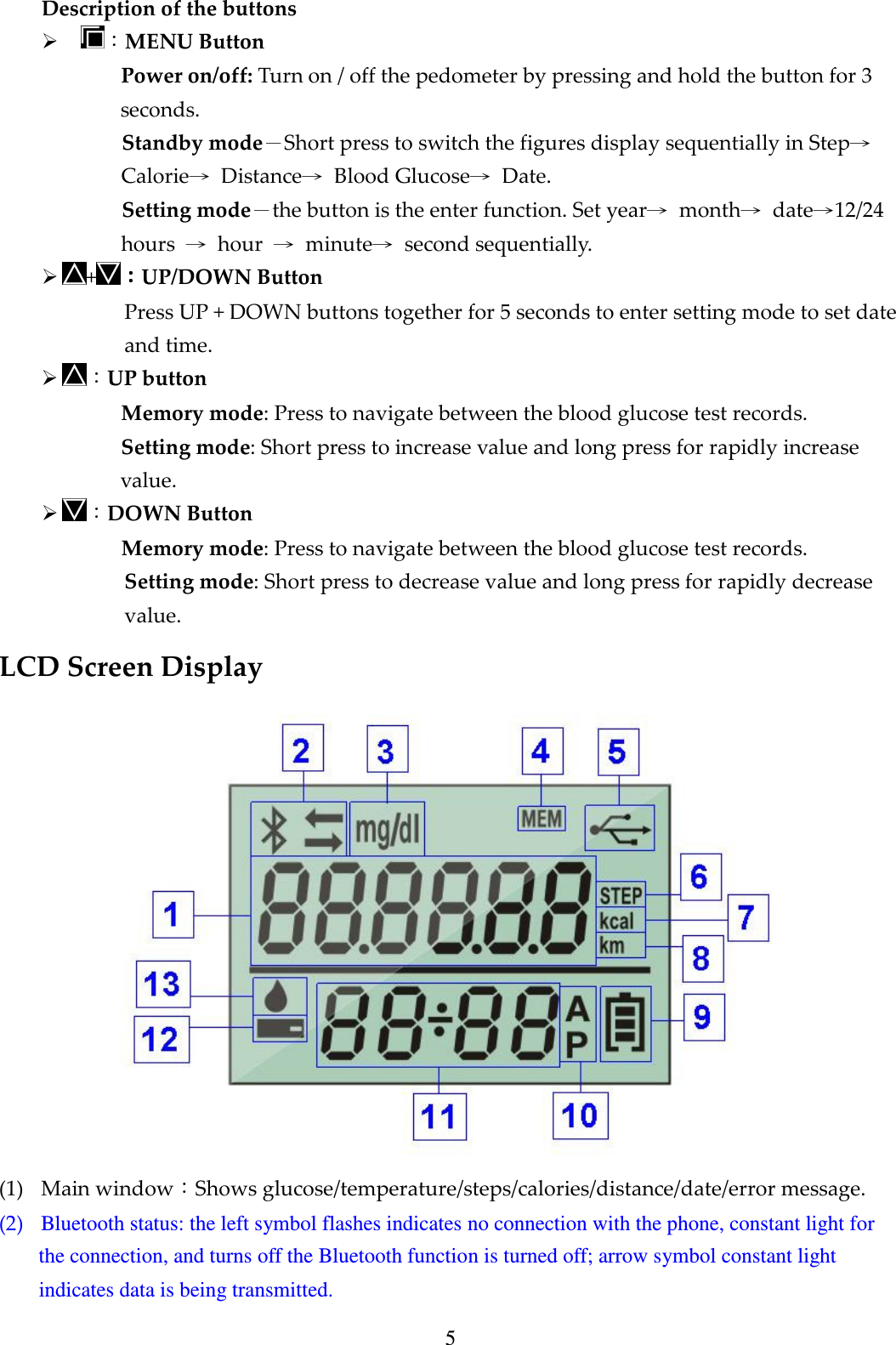 5 Description of the buttons  ：MENU Button Power on/off: Turn on / off the pedometer by pressing and hold the button for 3 seconds.   Standby mode－Short press to switch the figures display sequentially in Step&rarr; Calorie&rarr;  Distance&rarr;  Blood Glucose&rarr;  Date. Setting mode－the button is the enter function. Set year&rarr;  month&rarr;  date&rarr;12/24 hours  &rarr;  hour  &rarr;  minute&rarr;  second sequentially.    +：：：：UP/DOWN Button Press UP + DOWN buttons together for 5 seconds to enter setting mode to set date and time.  ：UP button Memory mode: Press to navigate between the blood glucose test records. Setting mode: Short press to increase value and long press for rapidly increase value.  ：DOWN Button Memory mode: Press to navigate between the blood glucose test records. Setting mode: Short press to decrease value and long press for rapidly decrease value. LCD Screen Display     (1) Main window：Shows glucose/temperature/steps/calories/distance/date/error message. (2) Bluetooth status: the left symbol flashes indicates no connection with the phone, constant light for the connection, and turns off the Bluetooth function is turned off; arrow symbol constant light indicates data is being transmitted. 