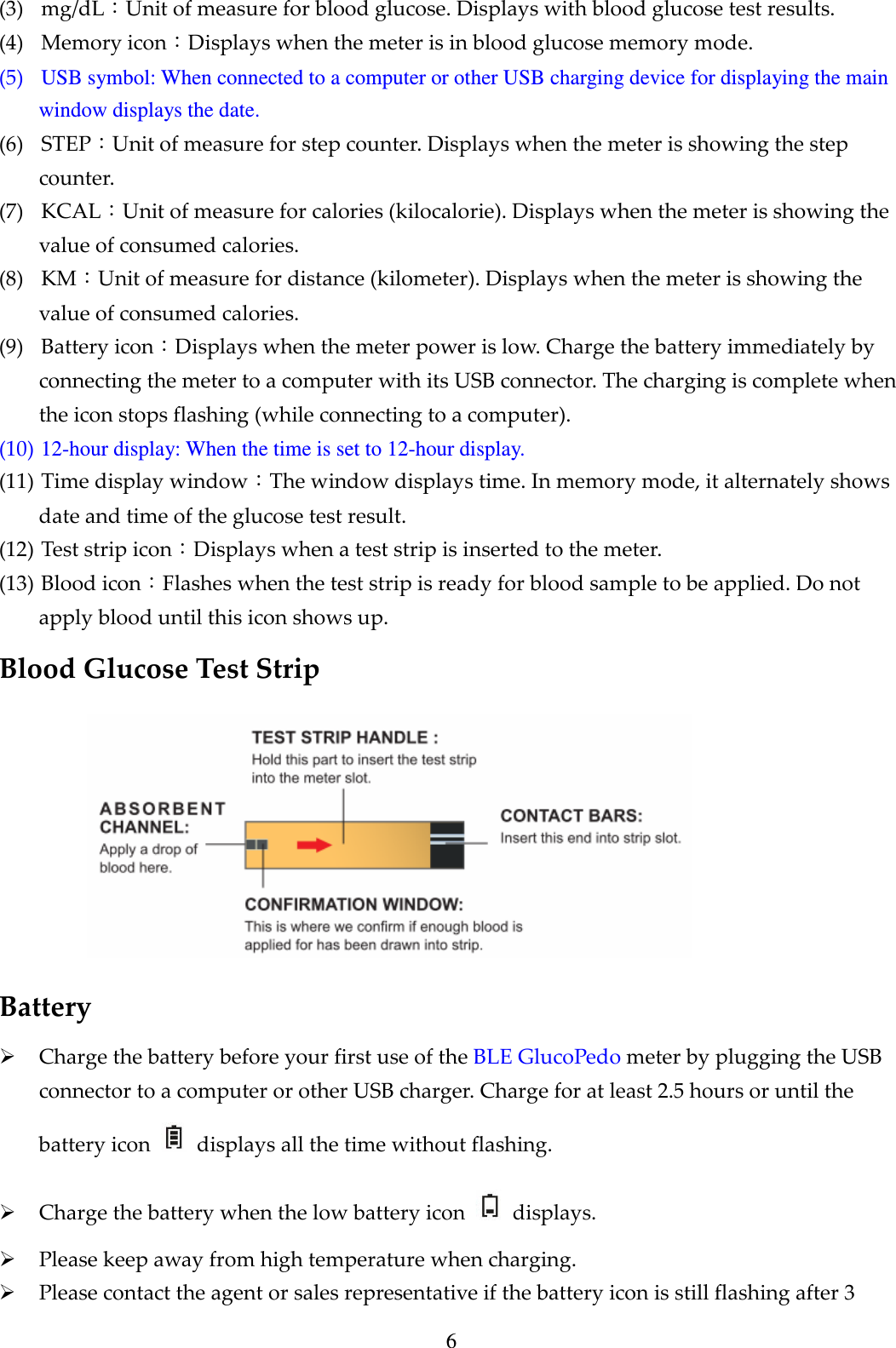 6 (3) mg/dL：Unit of measure for blood glucose. Displays with blood glucose test results.   (4) Memory icon：Displays when the meter is in blood glucose memory mode. (5) USB symbol: When connected to a computer or other USB charging device for displaying the main window displays the date. (6) STEP：Unit of measure for step counter. Displays when the meter is showing the step counter. (7) KCAL：Unit of measure for calories (kilocalorie). Displays when the meter is showing the value of consumed calories. (8) KM：Unit of measure for distance (kilometer). Displays when the meter is showing the value of consumed calories. (9) Battery icon：Displays when the meter power is low. Charge the battery immediately by connecting the meter to a computer with its USB connector. The charging is complete when the icon stops flashing (while connecting to a computer). (10) 12-hour display: When the time is set to 12-hour display. (11) Time display window：The window displays time. In memory mode, it alternately shows date and time of the glucose test result. (12) Test strip icon：Displays when a test strip is inserted to the meter. (13) Blood icon：Flashes when the test strip is ready for blood sample to be applied. Do not apply blood until this icon shows up. Blood Glucose Test Strip    Battery  Charge the battery before your first use of the BLE GlucoPedo meter by plugging the USB connector to a computer or other USB charger. Charge for at least 2.5 hours or until the battery icon    displays all the time without flashing.  Charge the battery when the low battery icon    displays.  Please keep away from high temperature when charging.  Please contact the agent or sales representative if the battery icon is still flashing after 3 