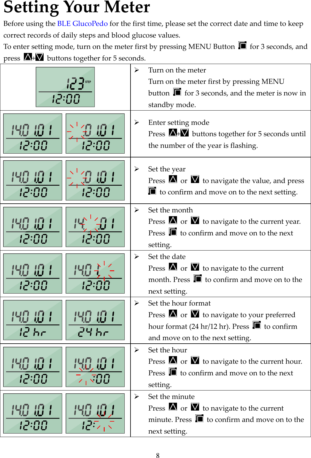 8 Setting Your Meter Before using the BLE GlucoPedo for the first time, please set the correct date and time to keep correct records of daily steps and blood glucose values. To enter setting mode, turn on the meter first by pressing MENU Button    for 3 seconds, and press  +   buttons together for 5 seconds.   Turn on the meter Turn on the meter first by pressing MENU button    for 3 seconds, and the meter is now in standby mode.     Enter setting mode Press  +   buttons together for 5 seconds until the number of the year is flashing.     Set the year Press    or    to navigate the value, and press   to confirm and move on to the next setting.     Set the month Press    or    to navigate to the current year. Press    to confirm and move on to the next setting.      Set the date Press    or    to navigate to the current month. Press    to confirm and move on to the next setting.     Set the hour format Press    or    to navigate to your preferred hour format (24 hr/12 hr). Press    to confirm and move on to the next setting.      Set the hour Press    or    to navigate to the current hour. Press    to confirm and move on to the next setting.     Set the minute Press    or    to navigate to the current minute. Press    to confirm and move on to the next setting. 