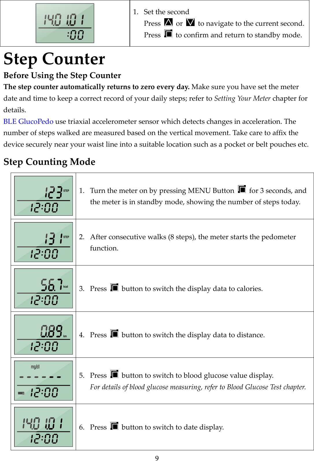 9  1. Set the second Press    or    to navigate to the current second. Press    to confirm and return to standby mode. Step Counter Before Using the Step Counter The step counter automatically returns to zero every day. Make sure you have set the meter date and time to keep a correct record of your daily steps; refer to Setting Your Meter chapter for details. BLE GlucoPedo use triaxial accelerometer sensor which detects changes in acceleration. The number of steps walked are measured based on the vertical movement. Take care to affix the device securely near your waist line into a suitable location such as a pocket or belt pouches etc. Step Counting Mode  1. Turn the meter on by pressing MENU Button    for 3 seconds, and the meter is in standby mode, showing the number of steps today.  2. After consecutive walks (8 steps), the meter starts the pedometer function.  3. Press    button to switch the display data to calories.  4. Press    button to switch the display data to distance.  5. Press    button to switch to blood glucose value display. For details of blood glucose measuring, refer to Blood Glucose Test chapter.  6. Press    button to switch to date display. 