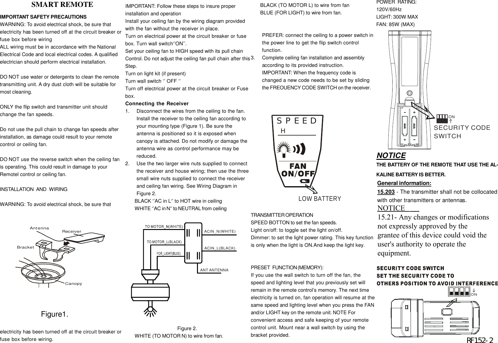 IMPORTANT SAFETY PRECAUTIONSWARNING: To avoid electrical shock, be sure thatelectricity has been turned off at the circuit breaker orfuse box before wiringALL wiring must be in accordance with the NationalElectrical Code and local electrical codes. A qualifiedelectrician should perform electrical installation.DO NOT use water or detergents to clean the remotetransmitting unit. A dry dust cloth will be suitable formost cleaning.ONLY the flip switch and transmitter unit shouldchange the fan speeds.Do not use the pull chain to change fan speeds afterinstallation, as damage could result to your remotecontrol or ceiling fan.DO NOT use the reverse switch when the ceiling fanis operating. This could result in damage to yourRemotel control or ceiling fan.INSTALLATION   AND   WIRINGWARNING: To avoid electrical shock, be sure thatelectricity has been turned off at the circuit breaker orfuse box before wiring.IMPORTANT: Follow these steps to insure properinstallation and operationInstall your ceiling fan by the wiring diagram providedwith the fan without the receiver in place.Turn on electrical power at the circuit breaker or fusebox. Turn wall switch&lsquo;&rsquo;ON&rsquo;&rsquo;.Set your ceiling fan to HIGH speed with its pull chainControl. Do not adjust the ceiling fan pull chain after thisStep.Turn on light kit (if present)Turn wall switch &lsquo;&rsquo; OFF &lsquo;&rsquo;Turn off electrical power at the circuit breaker or Fusebox.Connecting the Receiver1.Disconnect the wires from the ceiling to the fan.Install the receiver to the ceiling fan according toyour mounting type (Figure 1). Be sure theantenna is positioned so it is exposed whencanopy is attached. Do not modify or damage theantenna wire as control performance may bereduced.2.Use the two larger wire nuts supplied to connectthe receiver and house wiring; then use the threesmall wire nuts supplied to connect the receiverand ceiling fan wiring. See Wiring Diagram inFigure 2.BLACK &lsquo;&rsquo;AC in L&lsquo;&rsquo; to HOT wire in ceilingWHITE &lsquo;&rsquo;AC in N&lsquo;&rsquo; to NEUTRAL from ceiling                                     Figure 2.WHITE (TO MOTOR N) to wire from fan.BLACK (TO MOTOR L) to wire from fanBLUE (FOR LIGHT) to wire from fan.PREFER: connect the ceiling to a power switch inthe power line to get the flip switch controlfunction.3.Complete ceiling fan installation and assemblyaccording to its provided instruction.IMPORTANT: When the frequency code ischanged a new code needs to be set by slidingthe FREOUENCY CODE SWITCH on the receiver.TRANSMITTER  OPERATIONSPEED BOTTON to set the fan speeds.Light on/off: to toggle set the light on/off.Dimmer: to set the light power rating. This key functionis only when the light is ON.And keep the light key.PRESET   FUNCTION (MEMORY):If you use the wall switch to turn off the fan, thespeed and lighting level that you previously set willremain in the remote control&rsquo;s memory. The next timeelectricity is turned on, fan operation will resume at thesame speed and lighting level when you press the FANand/or LIGHT key on the remote unit. NOTE Forconvenient access and safe keeping of your remotecontrol unit. Mount near a wall switch by using thebracket provided.CanopyReceiverAntennaBracket                 SMART REMOTEACIN_N(WHITE)ACIN_L(BLACK)ANT ANTENNAPOWER   RATING:120V/60HzLIGHT: 300W MAXFAN: 85W (MAX)ON           Figure1.SECURITY CODE SWITCHON                        RF152-2SPEEDHLOW BATTERYNOTICETHE BATTERY OF THE REMOTE THAT USE THE AL-KALINE BATTERY IS BETTER.General information:15.203 - The transmitter shall not be collocatedwith other transmitters or antennas.2.1091 &amp; 2.1093 - To comply with FCC RFexposure compliance requirements, a separa-tion distance of at least 20 cm must be main-tained between the antenna of this device andall persons.  This Transmitter must not becollocated or operating in conjunction with anyother antenna or transmitter.NOTICE15.21- Any changes or modificationsnot expressly approved by thegrantee of this device could void theuser's authority to operate theequipment.