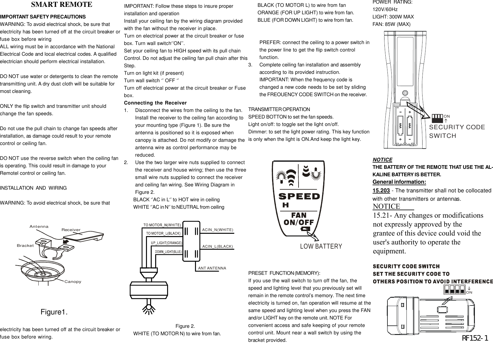 IMPORTANT SAFETY PRECAUTIONSWARNING: To avoid electrical shock, be sure thatelectricity has been turned off at the circuit breaker orfuse box before wiringALL wiring must be in accordance with the NationalElectrical Code and local electrical codes. A qualifiedelectrician should perform electrical installation.DO NOT use water or detergents to clean the remotetransmitting unit. A dry dust cloth will be suitable formost cleaning.ONLY the flip switch and transmitter unit shouldchange the fan speeds.Do not use the pull chain to change fan speeds afterinstallation, as damage could result to your remotecontrol or ceiling fan.DO NOT use the reverse switch when the ceiling fanis operating. This could result in damage to yourRemotel control or ceiling fan.INSTALLATION   AND   WIRINGWARNING: To avoid electrical shock, be sure thatelectricity has been turned off at the circuit breaker orfuse box before wiring.IMPORTANT: Follow these steps to insure properinstallation and operationInstall your ceiling fan by the wiring diagram providedwith the fan without the receiver in place.Turn on electrical power at the circuit breaker or fusebox. Turn wall switch&lsquo;&rsquo;ON&rsquo;&rsquo;.Set your ceiling fan to HIGH speed with its pull chainControl. Do not adjust the ceiling fan pull chain after thisStep.Turn on light kit (if present)Turn wall switch &lsquo;&rsquo; OFF &lsquo;&rsquo;Turn off electrical power at the circuit breaker or Fusebox.Connecting the Receiver1.Disconnect the wires from the ceiling to the fan.Install the receiver to the ceiling fan according toyour mounting type (Figure 1). Be sure theantenna is positioned so it is exposed whencanopy is attached. Do not modify or damage theantenna wire as control performance may bereduced.2.Use the two larger wire nuts supplied to connectthe receiver and house wiring; then use the threesmall wire nuts supplied to connect the receiverand ceiling fan wiring. See Wiring Diagram inFigure 2.BLACK &lsquo;&rsquo;AC in L&lsquo;&rsquo; to HOT wire in ceilingWHITE &lsquo;&rsquo;AC in N&lsquo;&rsquo; to NEUTRAL from ceiling                                     Figure 2.WHITE (TO MOTOR N) to wire from fan.BLACK (TO MOTOR L) to wire from fanORANGE (FOR UP LIGHT) to wire from fan.BLUE (FOR DOWN LIGHT) to wire from fan.PREFER: connect the ceiling to a power switch inthe power line to get the flip switch controlfunction.3.Complete ceiling fan installation and assemblyaccording to its provided instruction.IMPORTANT: When the frequency code ischanged a new code needs to be set by slidingthe FREOUENCY CODE SWITCH on the receiver.TRANSMITTER  OPERATIONSPEED BOTTON to set the fan speeds.Light on/off: to toggle set the light on/off.Dimmer: to set the light power rating. This key functionis only when the light is ON.And keep the light key.PRESET   FUNCTION (MEMORY):If you use the wall switch to turn off the fan, thespeed and lighting level that you previously set willremain in the remote control&rsquo;s memory. The next timeelectricity is turned on, fan operation will resume at thesame speed and lighting level when you press the FANand/or LIGHT key on the remote unit. NOTE Forconvenient access and safe keeping of your remotecontrol unit. Mount near a wall switch by using thebracket provided.CanopyReceiverAntennaBracket                 SMART REMOTEACIN_N(WHITE)ACIN_L(BLACK)ANT ANTENNAPOWER   RATING:120V/60HzLIGHT: 300W MAXFAN: 85W (MAX)ON           Figure1.SECURITY CODE SWITCHON                        RF152-1NOTICETHE BATTERY OF THE REMOTE THAT USE THE AL-KALINE BATTERY IS BETTER.LOW BATTERYGeneral information:15.203 - The transmitter shall not be collocatedwith other transmitters or antennas.2.1091 &amp; 2.1093 - To comply with FCC RFexposure compliance requirements, a separa-tion distance of at least 20 cm must be main-tained between the antenna of this device andall persons.  This Transmitter must not becollocated or operating in conjunction with anyother antenna or transmitter.NOTICE15.21- Any changes or modificationsnot expressly approved by thegrantee of this device could void theuser's authority to operate theequipment.
