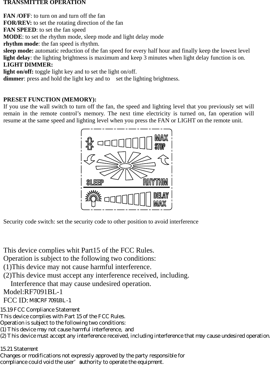  TRANSMITTER OPERATION  FAN /OFF: to turn on and turn off the fan FOR/REV: to set the rotating direction of the fan   FAN SPEED: to set the fan speed MODE: to set the rhythm mode, sleep mode and light delay mode   rhythm mode: the fan speed is rhythm.   sleep mode: automatic reduction of the fan speed for every half hour and finally keep the lowest level light delay: the lighting brightness is maximum and keep 3 minutes when light delay function is on. LIGHT DIMMER:   light on/off: toggle light key and to set the light on/off. dimmer: press and hold the light key and to    set the lighting brightness.      PRESET FUNCTION (MEMORY): If you use the wall switch to turn off the fan, the speed and lighting level that you previously set will remain in the remote control&rsquo;s memory. The next time electricity is turned on, fan operation will resume at the same speed and lighting level when you press the FAN or LIGHT on the remote unit.     Security code switch: set the security code to other position to avoid interference    This device complies whit Part15 of the FCC Rules. Operation is subject to the following two conditions: (1)This device may not cause harmful interference. (2)This device must accept any interference received, including. Interference that may cause undesired operation. Model:RF7091BL-1 FCC ID:M8C 15.19 FCC Compliance StatementThis device complies with Part 15 of the FCC Rules.Operation is subject to the following two conditions:(1) This device may not cause harmful interference,  and(2) This device must accept any interference received, including interference that may cause undesired operation.15.21 StatementChanges or modifications not expressly approved by the party responsible forcompliance could void the user&rsquo;s authority to operate the equipment.M8CRF7091BL-1