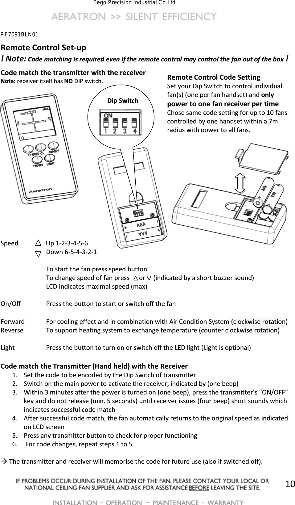  >>          -   [  -   10Remote Control Set-up ! Note: Code matching is required even if the remote control may control the fan out of the box ! Code match the transmitter with the receiver Note: receiver itself has NO DIP switch.                   Speed                Up 1-2-3-4-5-6   Down 6-5-4-3-2-1      To start the fan press speed button     To change speed of fan press      or     (indicated by a short buzzer sound)     LCD indicates maximal speed (max)  On/Off    Press the button to start or switch off the fan  Forward  For cooling effect and in combination with Air Condition System (clockwise rotation) Reverse  To support heating system to exchange temperature (counter clockwise rotation)  Light    Press the button to turn on or switch off the LED light (Light is optional)  Code match the Transmitter (Hand held) with the Receiver 1. Set the code to be encoded by the Dip Switch of transmitter 2. Switch on the main power to activate the receiver, indicated by (one beep) 3. Within 3 minutes after the power is turned on (one beep)͕ƉƌĞƐƐƚŚĞƚƌĂŶƐŵŝƚƚĞƌ͛Ɛ͞KEͬK&amp;&amp;͟key and do not release (min. 5 seconds) until receiver issues (four beep) short sounds which indicates successful code match 4. After successful code match, the fan automatically returns to the original speed as indicated on LCD screen 5. Press any transmitter button to check for proper functioning 6.  For code changes, repeat steps 1 to 5  &AElig; The transmitter and receiver will memorise the code for future use (also if switched off). Remote Control Code Setting Set your Dip Switch to control individual fan(s) (one per fan handset) and only power to one fan receiver per time.  Chose same code setting for up to 10 fans controlled by one handset within a 7m radius with power to all fans.     Dip Switch RF7091BLN01Fego Precision Industrial Co Ltd