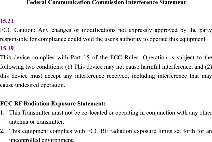 Federal Communication Commission Interference Statement 15.21FCC Caution: Any changes or modifications not expressly approved by the party responsible for compliance could void the user's authority to operate this equipment. 15.19This device complies with Part 15 of the FCC Rules. Operation is subject to the following two conditions: (1) This device may not cause harmful interference, and (2) this device must accept any interference received, including interference that may cause undesired operation. FCC RF Radiation Exposure Statement: 1. This Transmitter must not be co-located or operating in conjunction with any otherantenna or transmitter.2. This equipment complies with FCC RF radiation exposure limits set forth for anuncontrolled environment.