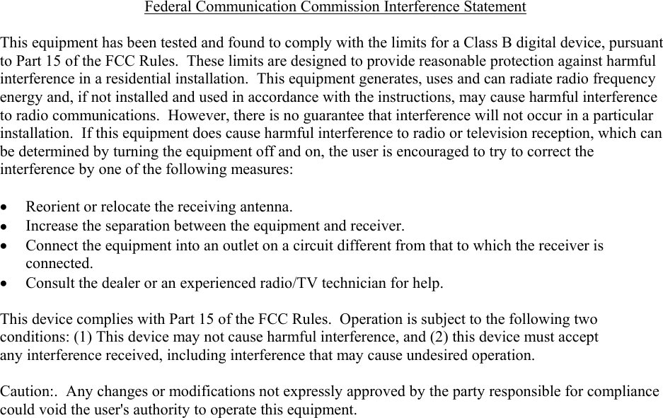   Federal Communication Commission Interference Statement  This equipment has been tested and found to comply with the limits for a Class B digital device, pursuant to Part 15 of the FCC Rules.  These limits are designed to provide reasonable protection against harmful interference in a residential installation.  This equipment generates, uses and can radiate radio frequency energy and, if not installed and used in accordance with the instructions, may cause harmful interference to radio communications.  However, there is no guarantee that interference will not occur in a particular installation.  If this equipment does cause harmful interference to radio or television reception, which can be determined by turning the equipment off and on, the user is encouraged to try to correct the interference by one of the following measures:  &bull;  Reorient or relocate the receiving antenna. &bull;  Increase the separation between the equipment and receiver. &bull;  Connect the equipment into an outlet on a circuit different from that to which the receiver is connected. &bull;  Consult the dealer or an experienced radio/TV technician for help.  This device complies with Part 15 of the FCC Rules.  Operation is subject to the following two conditions: (1) This device may not cause harmful interference, and (2) this device must accept any interference received, including interference that may cause undesired operation.  Caution:.  Any changes or modifications not expressly approved by the party responsible for compliance could void the user's authority to operate this equipment.  