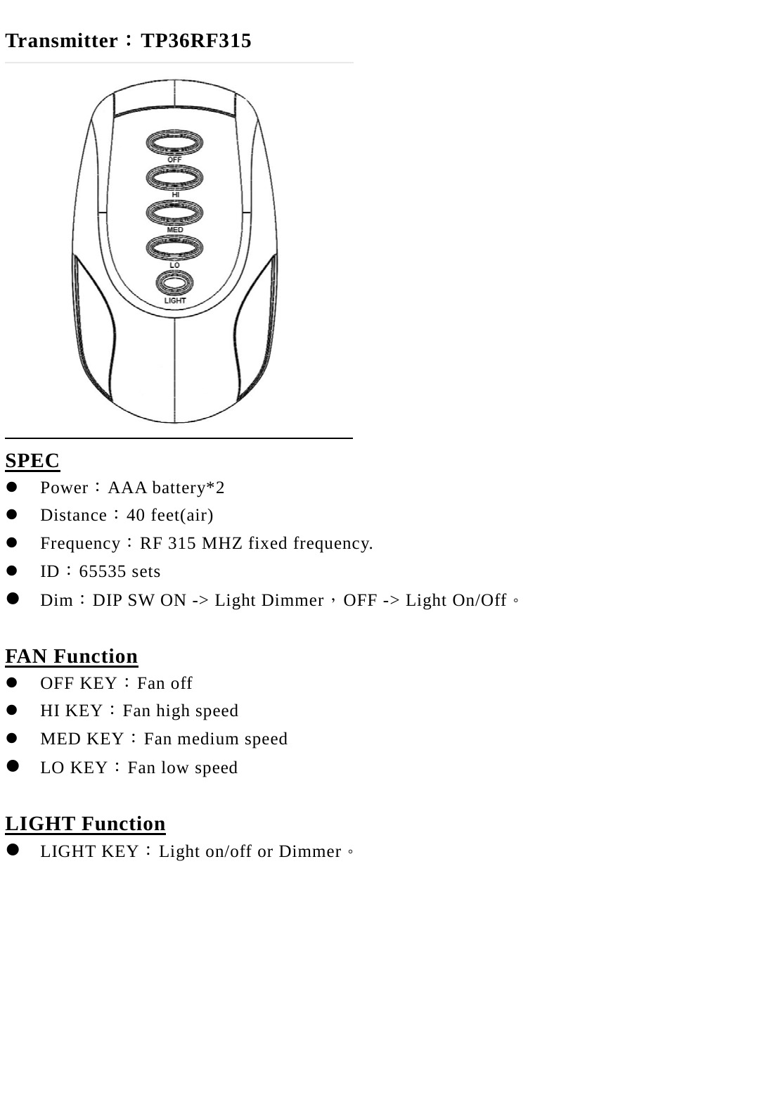  Transmitter：TP36RF315  SPEC  Power：AAA battery*2  Distance：40 feet(air)  Frequency：RF 315 MHZ fixed frequency.  ID：65535 sets    Dim：DIP SW ON -> Light Dimmer，OFF -> Light On/Off。  FAN Function  OFF KEY：Fan off  HI KEY：Fan high speed  MED KEY：Fan medium speed  LO KEY：Fan low speed  LIGHT Function  LIGHT KEY：Light on/off or Dimmer。     