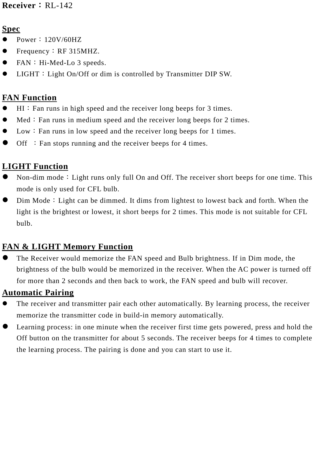 Receiver：RL-142  Spec  Power：120V/60HZ  Frequency：RF 315MHZ.  FAN：Hi-Med-Lo 3 speeds.  LIGHT：Light On/Off or dim is controlled by Transmitter DIP SW.  FAN Function  HI：Fan runs in high speed and the receiver long beeps for 3 times.  Med：Fan runs in medium speed and the receiver long beeps for 2 times.  Low：Fan runs in low speed and the receiver long beeps for 1 times.  Off ：Fan stops running and the receiver beeps for 4 times.  LIGHT Function  Non-dim mode：Light runs only full On and Off. The receiver short beeps for one time. This mode is only used for CFL bulb.  Dim Mode：Light can be dimmed. It dims from lightest to lowest back and forth. When the light is the brightest or lowest, it short beeps for 2 times. This mode is not suitable for CFL bulb.    FAN &amp; LIGHT Memory Function  The Receiver would memorize the FAN speed and Bulb brightness. If in Dim mode, the brightness of the bulb would be memorized in the receiver. When the AC power is turned off for more than 2 seconds and then back to work, the FAN speed and bulb will recover.  Automatic Pairing  The receiver and transmitter pair each other automatically. By learning process, the receiver memorize the transmitter code in build-in memory automatically.  Learning process: in one minute when the receiver first time gets powered, press and hold the Off button on the transmitter for about 5 seconds. The receiver beeps for 4 times to complete the learning process. The pairing is done and you can start to use it.  