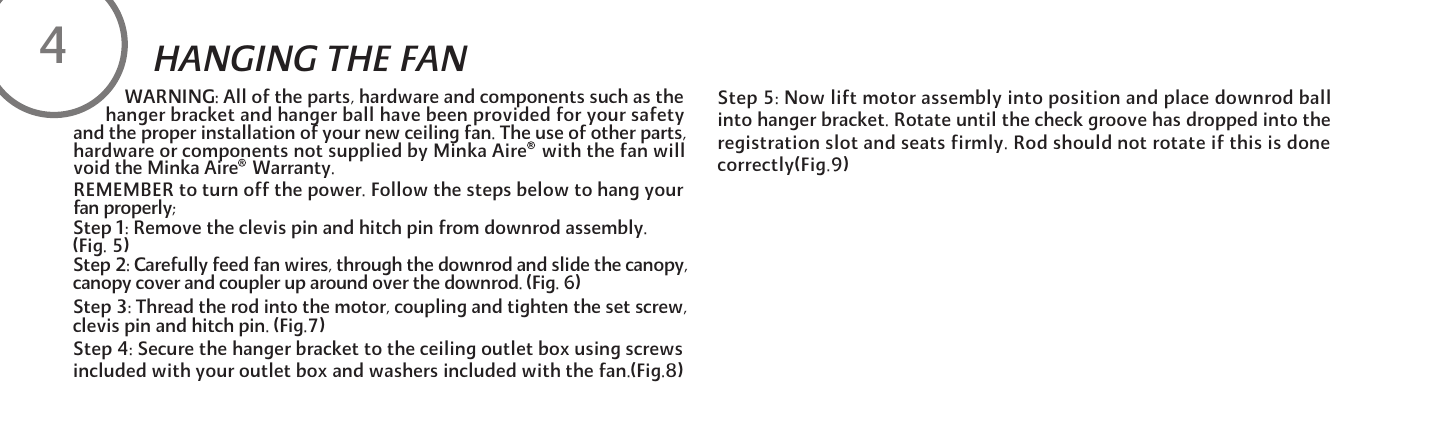 REMEMBER to turn off the power. Follow the steps below to hang yourfan properly;Step 1: Remove the clevis pin and hitch pin from downrod assembly. (Fig. 5)Step 2: Carefully feed fan wires, through the downrod and slide the canopy, canopy cover and coupler up around over the downrod. (Fig. 6)Step 3: Thread the rod into the motor, coupling and tighten the set screw, clevis pin and hitch pin. (Fig.7)Step 4: Secure the hanger bracket to the ceiling outlet box using screws included with your outlet box and washers included with the fan.(Fig.8)Step 5: Now lift motor assembly into position and place downrod ball into hanger bracket. Rotate until the check groove has dropped into the registration slot and seats firmly. Rod should not rotate if this is done correctly(Fig.9)HANGING THE FAN4           WARNING: All of the parts, hardware and components such as the       hanger bracket and hanger ball have been provided for your safetyand the proper installation of your new ceiling fan. The use of other parts,hardware or components not supplied by Minka Aire   with the fan willvoid the Minka Aire   Warranty.