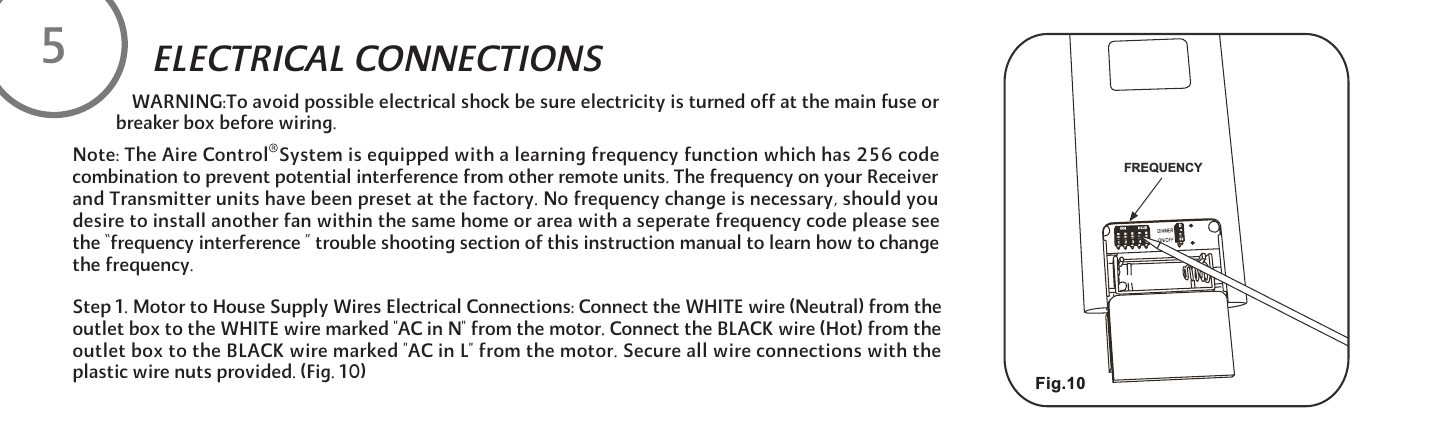 WARNING:To avoid possible electrical shock be sure electricity is turned off at the main fuse or breaker box before wiring.Step 1. Motor to House Supply Wires Electrical Connections: Connect the WHITE wire (Neutral) from the outlet box to the WHITE wire marked "AC in N" from the motor. Connect the BLACK wire (Hot) from the outlet box to the BLACK wire marked "AC in L" from the motor. Secure all wire connections with the plastic wire nuts provided. (Fig. 10)ELECTRICAL CONNECTIONS 5Note: The Aire Control  System is equipped with a learning frequency function which has 256 code combination to prevent potential interference from other remote units. The frequency on your Receiver and Transmitter units have been preset at the factory. No frequency change is necessary, should you desire to install another fan within the same home or area with a seperate frequency code please see the &ldquo;frequency interference &rdquo; trouble shooting section of this instruction manual to learn how to change the frequency. Fig.10YCNEUQERF