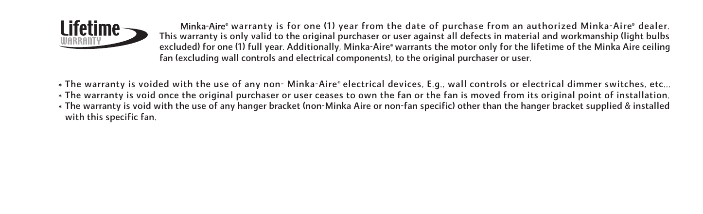 warranty is for one (1) year from the date of purchase from an authorized Minka-Aire  dealer.This warranty is only valid to the original purchaser or user against all defects in material and workmanship (light bulbsexcluded) for one (1) full year. Additionally, Minka-Aire  warrants the motor only for the lifetime of the Minka Aire ceilingfan (excluding wall controls and electrical components), to the original purchaser or user.The warranty is voided with the use of any non- Minka-Aire  electrical devices, E.g., wall controls or electrical dimmer switches, etc...The warranty is void once the original purchaser or user ceases to own the fan or the fan is moved from its original point of installation.The warranty is void with the use of any hanger bracket (non-Minka Aire or non-fan specific) other than the hanger bracket supplied &amp; installedwith this specific fan.