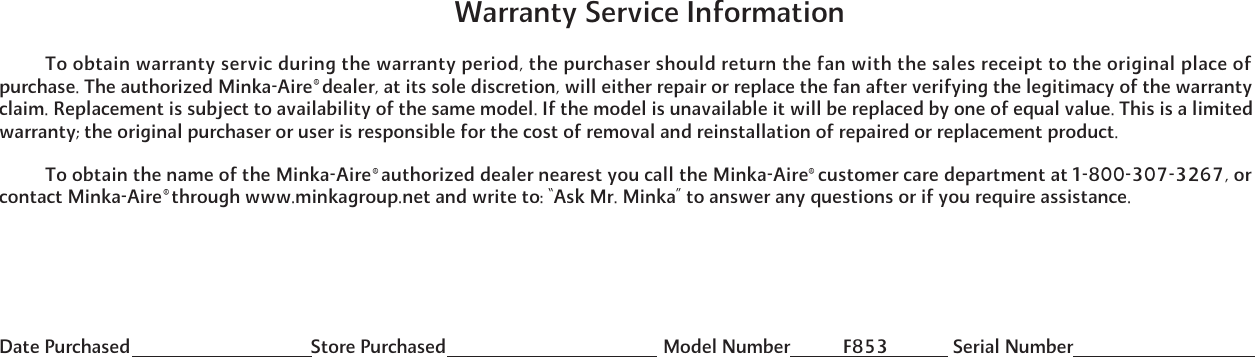           To obtain the name of the Minka-Aire  authorized dealer nearest you call the Minka-Aire  customer care department at 1-800-307-3267, orcontact Minka-Aire  through www.minkagroup.net and write to: &ldquo;Ask Mr. Minka&rdquo; to answer any questions or if you require assistance.          To obtain warranty servic during the warranty period, the purchaser should return the fan with the sales receipt to the original place ofpurchase. The authorized Minka-Aire  dealer, at its sole discretion, will either repair or replace the fan after verifying the legitimacy of the warrantyclaim. Replacement is subject to availability of the same model. If the model is unavailable it will be replaced by one of equal value. This is a limitedwarranty; the original purchaser or user is responsible for the cost of removal and reinstallation of repaired or replacement product.&reg;&reg;&reg;&reg;Date Purchased                                       Store Purchased                                               Model Number Serial NumberF853 Warranty Service Information