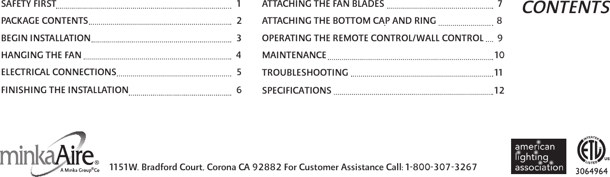 CONTENTS1151W. Bradford Court, Corona CA 92882 For Customer Assistance Call: 1-800-307-3267 SAFETY FIRST 1PACKAGE CONTENTS 2BEGIN INSTALLATION 3HANGING THE FAN 4ELECTRICAL CONNECTIONS 5ATTACHING THE FAN BLADES 7ATTACHING THE BOTTOM CAP AND RING                           8OPERATING THE REMOTE CONTROL/WALL CONTROL          9MAINTENANCE 10TROUBLESHOOTING 11FINISHING THE INSTALLATION 6 SPECIFICATIONS   12