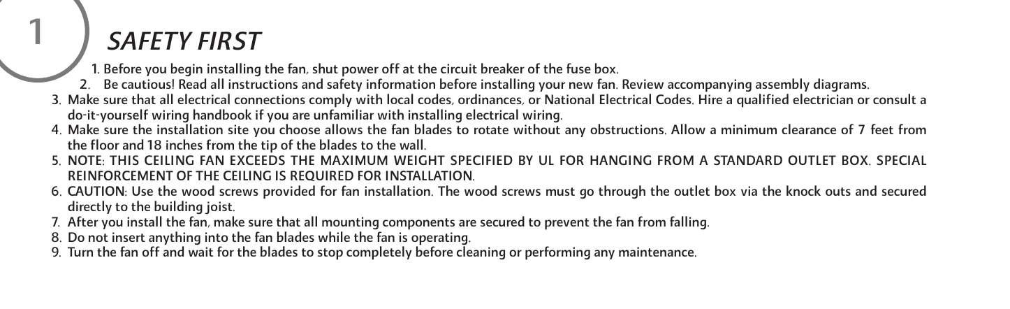 1. Before you begin installing the fan, shut power off at the circuit breaker of the fuse box.2. Be cautious! Read all instructions and safety information before installing your new fan. Review accompanying assembly diagrams.3.  Make sure that all electrical connections comply with local codes, ordinances, or National Electrical Codes. Hire a qualified electrician or consult ado-it-yourself wiring handbook if you are unfamiliar with installing electrical wiring.4. Make sure the installation site you choose allows the fan blades to rotate without any obstructions. Allow a minimum clearance of 7 feet fromthe floor and 18 inches from the tip of the blades to the wall.5. NOTE: THIS CEILING FAN EXCEEDS THE MAXIMUM WEIGHT SPECIFIED BY UL FOR HANGING FROM A STANDARD OUTLET BOX. SPECIALREINFORCEMENT OF THE CEILING IS REQUIRED FOR INSTALLATION.6. CAUTION: Use the wood screws provided for fan installation. The wood screws must go through the outlet box via the knock outs and secureddirectly to the building joist.7.  After you install the fan, make sure that all mounting components are secured to prevent the fan from falling.8.  Do not insert anything into the fan blades while the fan is operating.9.  Turn the fan off and wait for the blades to stop completely before cleaning or performing any maintenance.1SAFETY FIRST