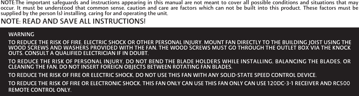 WARNINGTO REDUCE THE RISK OF FIRE, ELECTRIC SHOCK OR OTHER PERSONAL INJURY. MOUNT FAN DIRECTLY TO THE BUILDING JOIST USING THEWOOD SCREWS AND WASHERS PROVIDED WITH THE FAN. THE WOOD SCREWS MUST GO THROUGH THE OUTLET BOX VIA THE KNOCKOUTS. CONSULT A QUALIFIED ELECTRICIAN IF IN DOUBT.TO REDUCE THE RISK OF PERSONAL INJURY, DO NOT BEND THE BLADE HOLDERS WHILE INSTALLING, BALANCING THE BLADES, ORCLEANING THE FAN. DO NOT INSERT FOREIGN OBJECTS BETWEEN ROTATING FAN BLADES.TO REDUCE THE RISK OF FIRE OR ELECTRIC SHOCK, DO NOT USE THIS FAN WITH ANY SOLID-STATE SPEED CONTROL DEVICE.TO REDUCE THE RISK OF FIRE OR ELECTRONIC SHOCK, THIS FAN ONLY CAN USE THIS FAN ONLY CAN USE 120DC-3-1 RECEIVER AND RC500 REMOTE CONTROL ONLY.NOTE:The important safeguards and instructions appearing in this manual are not meant to cover all possible conditions and situations that mayoccur. It must be  understood  that common sense, caution  and  care are factors which can not  be  built  into this product. These  factors must besupplied by the person (s) installing, caring for and operating the unit.NOTE: READ AND SAVE ALL INSTRUCTIONS!