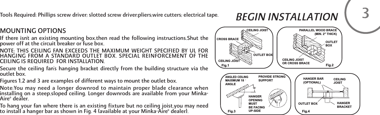 BEGIN INSTALLATIONMOUNTING OPTIONSIf there isn't an existing mounting box,then read the following instructions.Shut thepower off at the circuit breaker or fuse box.NOTE: THIS CEILING FAN EXCEEDS THE MAXIMUM WEIGHT SPECIFIED BY UL FORHANGING FROM A STANDARD OUTLET BOX. SPECIAL REINFORCEMENT OF THECEILING IS REQUIRED  FOR INSTALLATION. Secure the ceiling fan's hanging bracket directly from the building structure via theoutlet box.Figures 1,2 and 3 are examples of different ways to mount the outlet box.Note:You may need a longer downrod to maintain proper blade clearance wheninstalling on a steep,sloped ceiling. Longer downrods are available from your Minka-Aire&reg;dealer.To hang your fan where there is an existing fixture but no ceiling joist,you may needto install a hanger bar as shown in Fig. 4 (available at your Minka-Aire&reg;dealer).Tools Required: Phillips screw driver; slotted screw driver;pliers;wire cutters; electrical tape. 3CEILING JOISTCEILING JOISTOUTLET BOXCROSS BRACEPARALLEL WOOD BRACE (MIN. 2" THICK)OUTLETBOXCEILING JOISTOR CROSS BRACEFig.1 Fig.2Fig.3 Fig.4ANGLED CEILINGMAXIMUM 18ANGLEPROVIDE STRONGSUPPORTHANGEROPENINGMUSTBE FACINGUP-SIDEOUTLET BOXHANGER BAR(OPTIONAL)CEILINGJOISTHANGERBRACKET18