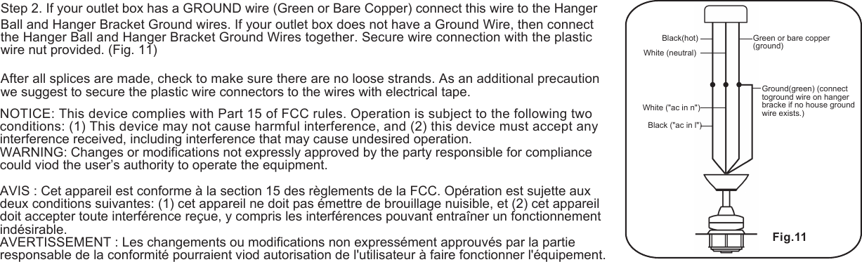 Black(hot) Green or bare copper (ground)Black ("ac in l")Ground(green) (connect toground wire on hanger bracke if no house ground wire exists.)White (neutral)White ("ac in n")Fig.11 Step 2. If your outlet box has a GROUND wire (Green or Bare Copper) connect this wire to the Hanger Ball and Hanger Bracket Ground wires. If your outlet box does not have a Ground Wire, then connect the Hanger Ball and Hanger Bracket Ground Wires together. Secure wire connection with the plastic wire nut provided. (Fig. 11)After all splices are made, check to make sure there are no loose strands. As an additional precaution we suggest to secure the plastic wire connectors to the wires with electrical tape.NOTICE: This device complies with Part 15 of FCC rules. Operation is subject to the following two conditions: (1) This device may not cause harmful interference, and (2) this device must accept any interference received, including interference that may cause undesired operation.WARNING: Changes or modifications not expressly approved by the party responsible for compliance could viod the user&rsquo;s authority to operate the equipment.AVIS : Cet appareil est conforme &agrave; la section 15 des r&egrave;glements de la FCC. Op&eacute;ration est sujette aux deux conditions suivantes: (1) cet appareil ne doit pas &eacute;mettre de brouillage nuisible, et (2) cet appareildoit accepter toute interf&eacute;rence re&ccedil;ue, y compris les interf&eacute;rences pouvant entra&icirc;ner un fonctionnement ind&eacute;sirable.AVERTISSEMENT : Les changements ou modifications non express&eacute;ment approuv&eacute;s par la partieresponsable de la conformit&eacute; pourraient viod autorisation de l'utilisateur &agrave; faire fonctionner l'&eacute;quipement.