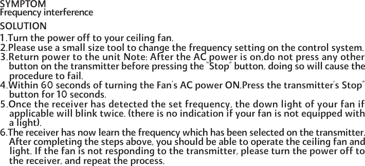 SYMPTOM  Frequency interferenceSOLUTION1.Turn the power off to your ceiling fan.2.Please use a small size tool to change the frequency setting on the control system.3.Return power to the unit Note: After the AC power is on,do not press any other    button on the transmitter before pressing the &ldquo;Stop&rdquo; button, doing so will cause the    procedure to fail.4.Within 60 seconds of turning the Fan&rsquo;s AC power ON.Press the transmitter&rsquo;s Stop&rdquo;    button for 10 seconds.5.Once the receiver has detected the set frequency, the down light of your fan if    applicable will blink twice. (there is no indication if your fan is not equipped with    a light).6.The receiver has now learn the frequency which has been selected on the transmitter.    After completing the steps above, you should be able to operate the ceiling fan and    light. If the fan is not responding to the transmitter, please turn the power off to    the receiver, and repeat the process.