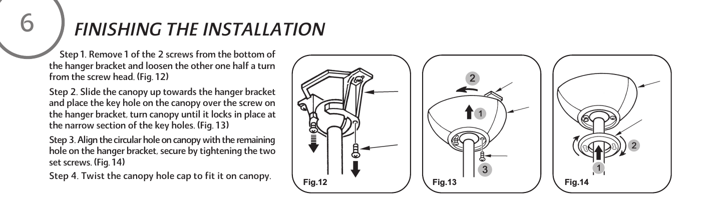      Step 1. Remove 1 of the 2 screws from the bottom of  the hanger bracket and loosen the other one half a turn from the screw head. (Fig. 12)Step 2. Slide the canopy up towards the hanger bracket and place the key hole on the canopy over the screw on the hanger bracket, turn canopy until it locks in place at the narrow section of the key holes. (Fig. 13)Step 3. Align the circular hole on canopy with the remaining hole on the hanger bracket, secure by tightening the two set screws. (Fig. 14)Step 4. Twist the canopy hole cap to fit it on canopy.FINISHING THE INSTALLATIONFig.12 Fig.13 Fig.146