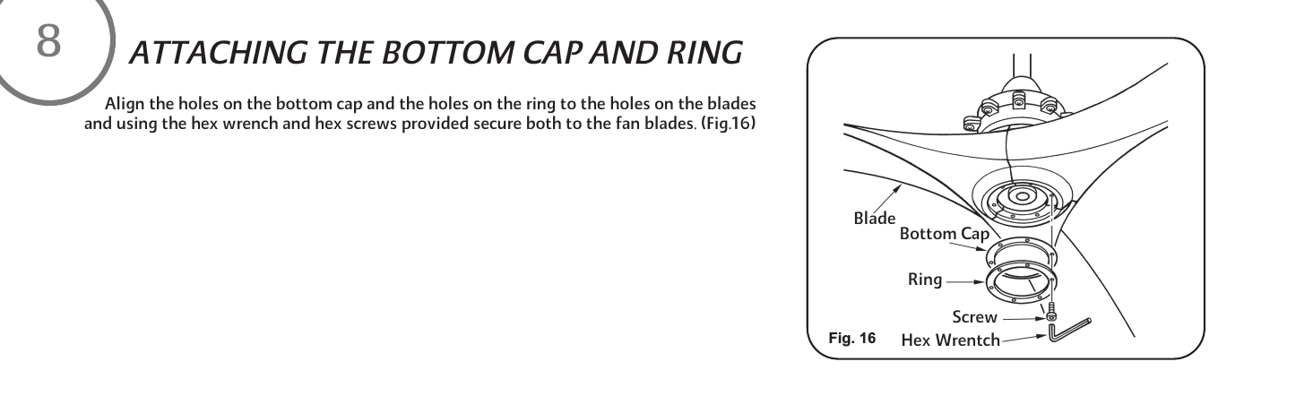      Align the holes on the bottom cap and the holes on the ring to the holes on the blades and using the hex wrench and hex screws provided secure both to the fan blades. (Fig.16)ATTACHING THE BOTTOM CAP AND RINGFig. 16BladeScrewRingHex WrentchBottom Cap8