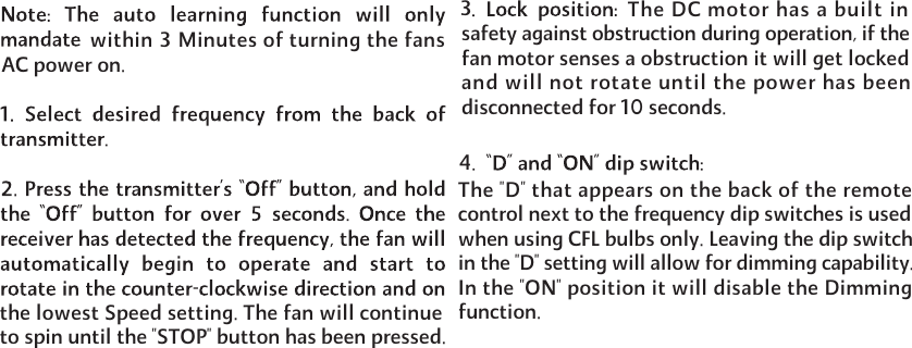 34within 3 Minutes of turning the fans AC power on.the lowest Speed setting. The fan will continue to spin until the "STOP" button has been pressed. The DC motor has a built insafety against obstruction during operation, if the fan motor senses a obstruction it will get locked and will not rotate until the power has been disconnected for 10 seconds.The "D" that appears on the back of the remote control next to the frequency dip switches is used when using CFL bulbs only. Leaving the dip switch in the "D" setting will allow for dimming capability. In the "ON" position it will disable the Dimming function.