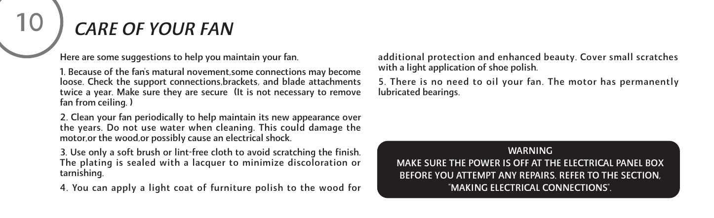 Here are some suggestions to help you maintain your fan.1. Because of the fan's matural novement,some connections may becomeloose. Check the support connections,brackets, and blade attachmentstwice a year. Make sure they are secure  (It is not necessary to removefan from ceiling. )2. Clean your fan periodically to help maintain its new appearance overthe years. Do not use water when cleaning. This could damage themotor,or the wood,or possibly cause an electrical shock. 3. Use only a soft brush or lint-free cloth to avoid scratching the finish.The plating is sealed with a lacquer to minimize discoloration ortarnishing.4. You can apply a light coat of furniture polish to the wood foradditional protection and enhanced beauty. Cover small scratcheswith a light application of shoe polish.5. There is no need to oil your fan. The motor has permanentlylubricated bearings.10CARE OF YOUR FAN WARNINGMAKE SURE THE POWER IS OFF AT THE ELECTRICAL PANEL BOXBEFORE YOU ATTEMPT ANY REPAIRS. REFER TO THE SECTION,"MAKING ELECTRICAL CONNECTIONS".