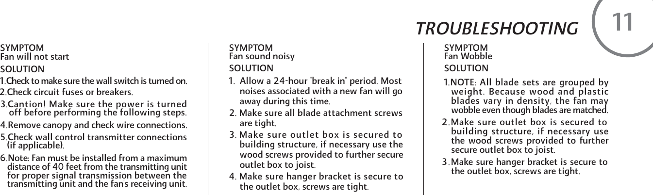 SYMPTOM  Fan Wobble  SOLUTION1.NOTE: All blade sets are grouped byweight. Because wood and plasticblades vary in density, the fan maywobble even though blades are matched.2.Make sure outlet box is secured tobuilding structure, if necessary usethe wood screws provided to furthersecure outlet box to joist.3.Make sure hanger bracket is secure tothe outlet box, screws are tight.SYMPTOM  Fan will not start  SOLUTIONSYMPTOM    Fan sound noisySOLUTION1.  Allow a 24-hour "break in" period. Most      noises associated with a new fan will go      away during this time.2. Make sure all blade attachment screws      are tight.3. Make sure outlet box is secured to     building structure, if necessary use the      wood screws provided to further secure      outlet box to joist.4. Make sure hanger bracket is secure to      the outlet box, screws are tight.TROUBLESHOOTING111.Check to make sure the wall switch is turned on.2.Check circuit fuses or breakers.3.Cantion! Make sure the power is turned    off before performing the following steps.4.Remove canopy and check wire connections.5.Check wall control transmitter connections(if applicable).6.Note: Fan must be installed from a maximumdistance of 40 feet from the transmitting unitfor proper signal transmission between thetransmitting unit and the fan's receiving unit.