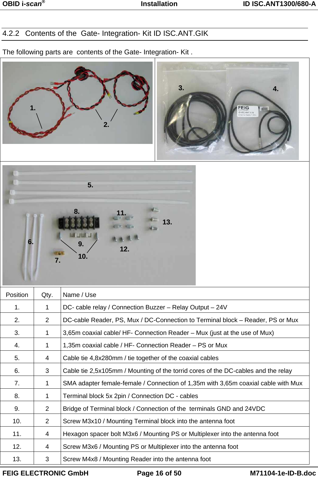 OBID i-scan®Installation ID ISC.ANT1300/680-AFEIG ELECTRONIC GmbH Page 16 of 50 M71104-1e-ID-B.doc4.2.2  Contents of the  Gate- Integration- Kit ID ISC.ANT.GIKThe following parts are  contents of the Gate- Integration- Kit .Position Qty. Name / Use1. 1 DC- cable relay / Connection Buzzer – Relay Output – 24V2. 2 DC-cable Reader, PS, Mux / DC-Connection to Terminal block – Reader, PS or Mux3. 1 3,65m coaxial cable/ HF- Connection Reader – Mux (just at the use of Mux)4. 1 1,35m coaxial cable / HF- Connection Reader – PS or Mux5. 4 Cable tie 4,8x280mm / tie together of the coaxial cables6. 3 Cable tie 2,5x105mm / Mounting of the torrid cores of the DC-cables and the relay7. 1 SMA adapter female-female / Connection of 1,35m with 3,65m coaxial cable with Mux8. 1 Terminal block 5x 2pin / Connection DC - cables9. 2 Bridge of Terminal block / Connection of the  terminals GND and 24VDC10. 2 Screw M3x10 / Mounting Terminal block into the antenna foot11. 4 Hexagon spacer bolt M3x6 / Mounting PS or Multiplexer into the antenna foot12. 4 Screw M3x6 / Mounting PS or Multiplexer into the antenna foot13. 3 Screw M4x8 / Mounting Reader into the antenna foot1.2.4.3.5.6.7.8.9.10.11.12.13.