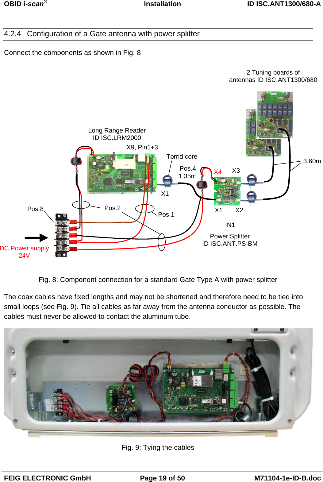 OBID i-scan®Installation ID ISC.ANT1300/680-AFEIG ELECTRONIC GmbH Page 19 of 50 M71104-1e-ID-B.doc4.2.4  Configuration of a Gate antenna with power splitterConnect the components as shown in Fig. 8Fig. 8: Component connection for a standard Gate Type A with power splitterThe coax cables have fixed lengths and may not be shortened and therefore need to be tied intosmall loops (see Fig. 9). Tie all cables as far away from the antenna conductor as possible. Thecables must never be allowed to contact the aluminum tube.Fig. 9: Tying the cablesX2X3X13,60m2 Tuning boards ofantennas ID ISC.ANT1300/680Power SplitterID ISC.ANT.PS-BMX11,35m X4Torrid coreLong Range ReaderID ISC.LRM2000IN1X9, Pin1+3DC Power supply24VPos.1Pos.2Pos.4Pos.8