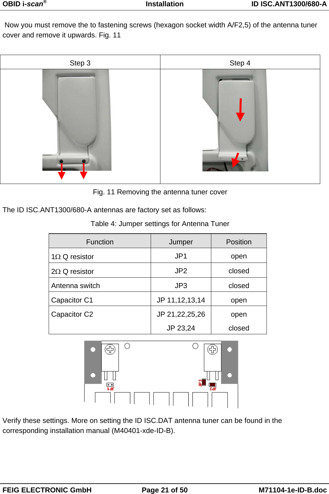 OBID i-scan®Installation ID ISC.ANT1300/680-AFEIG ELECTRONIC GmbH Page 21 of 50 M71104-1e-ID-B.doc Now you must remove the to fastening screws (hexagon socket width A/F2,5) of the antenna tunercover and remove it upwards. Fig. 11Step 3 Step 4                    Fig. 11 Removing the antenna tuner coverThe ID ISC.ANT1300/680-A antennas are factory set as follows:Table 4: Jumper settings for Antenna TunerFunction Jumper Position1Ω Q resistor JP1 open2Ω Q resistor JP2 closedAntenna switch JP3 closedCapacitor C1 JP 11,12,13,14 openCapacitor C2 JP 21,22,25,26JP 23,24openclosedVerify these settings. More on setting the ID ISC.DAT antenna tuner can be found in thecorresponding installation manual (M40401-xde-ID-B).