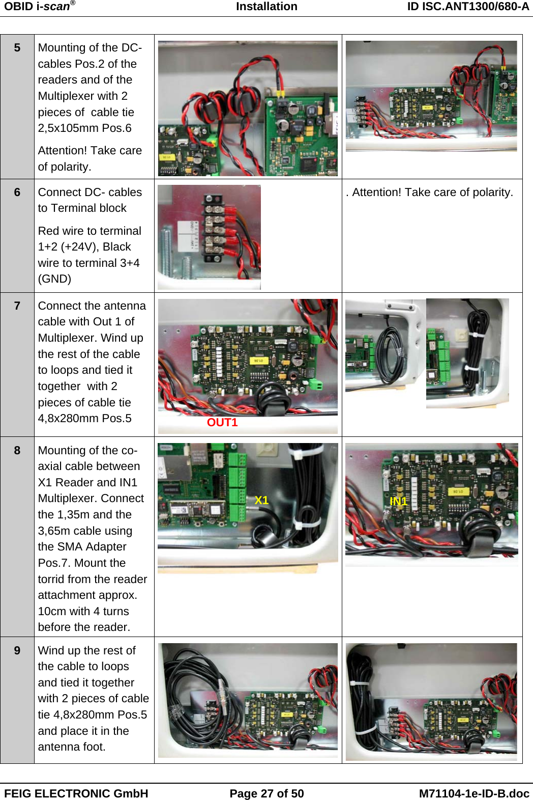 OBID i-scan®Installation ID ISC.ANT1300/680-AFEIG ELECTRONIC GmbH Page 27 of 50 M71104-1e-ID-B.doc5Mounting of the DC-cables Pos.2 of thereaders and of theMultiplexer with 2pieces of  cable tie2,5x105mm Pos.6Attention! Take careof polarity.6Connect DC- cablesto Terminal blockRed wire to terminal1+2 (+24V), Blackwire to terminal 3+4(GND). Attention! Take care of polarity.7Connect the antennacable with Out 1 ofMultiplexer. Wind upthe rest of the cableto loops and tied ittogether  with 2pieces of cable tie4,8x280mm Pos.58Mounting of the co-axial cable betweenX1 Reader and IN1Multiplexer. Connectthe 1,35m and the3,65m cable usingthe SMA AdapterPos.7. Mount thetorrid from the readerattachment approx.10cm with 4 turnsbefore the reader.9Wind up the rest ofthe cable to loopsand tied it togetherwith 2 pieces of cabletie 4,8x280mm Pos.5and place it in theantenna foot.X1OUT1IN1