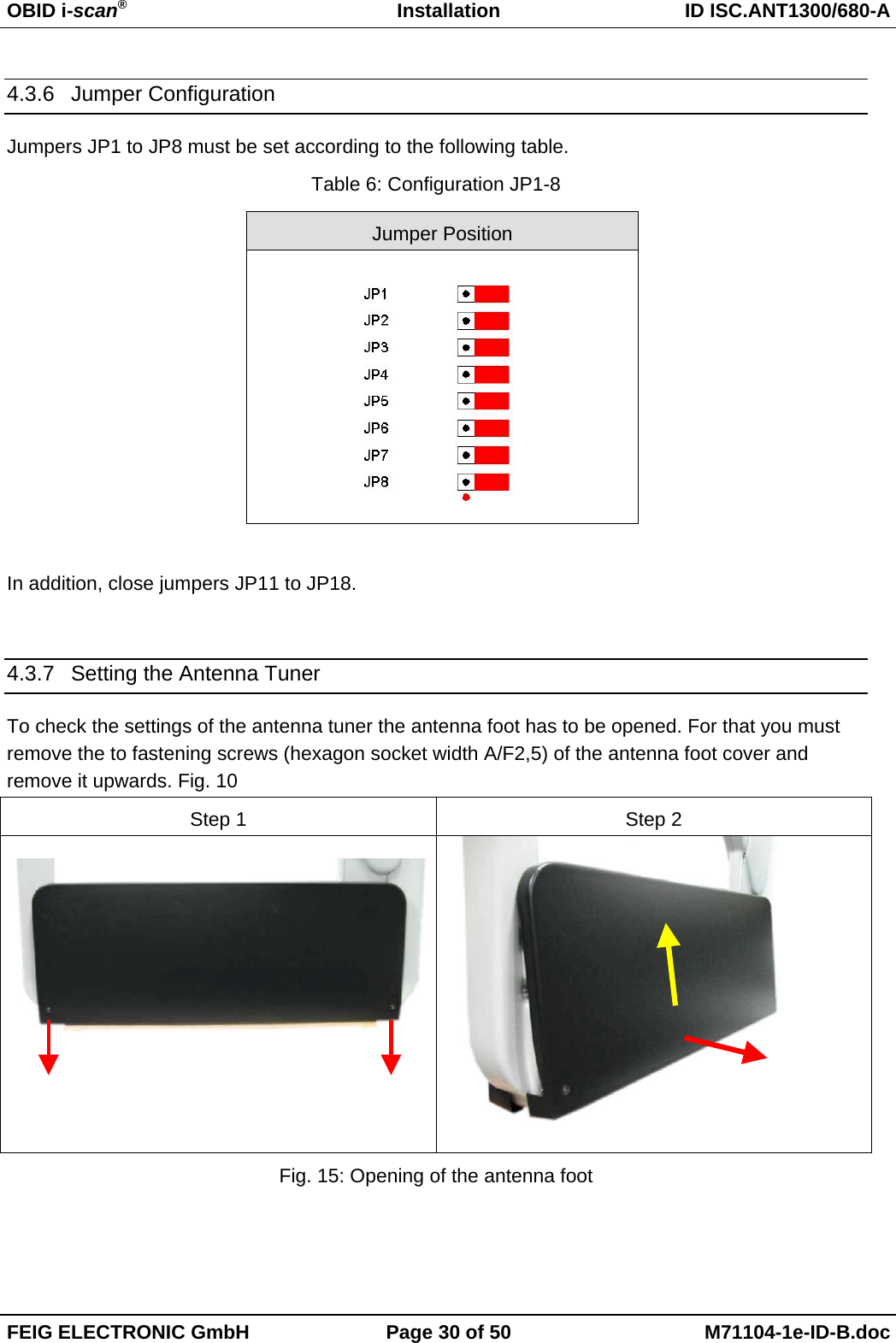 OBID i-scan®Installation ID ISC.ANT1300/680-AFEIG ELECTRONIC GmbH Page 30 of 50 M71104-1e-ID-B.doc4.3.6 Jumper ConfigurationJumpers JP1 to JP8 must be set according to the following table.Table 6: Configuration JP1-8Jumper PositionIn addition, close jumpers JP11 to JP18.4.3.7  Setting the Antenna TunerTo check the settings of the antenna tuner the antenna foot has to be opened. For that you mustremove the to fastening screws (hexagon socket width A/F2,5) of the antenna foot cover andremove it upwards. Fig. 10Step 1 Step 2Fig. 15: Opening of the antenna foot