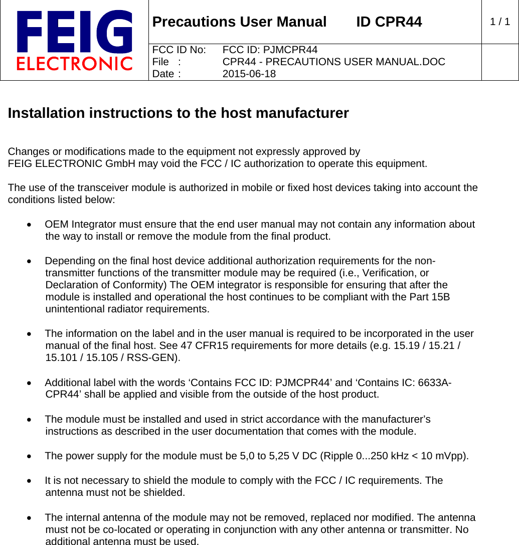  Precautions User Manual   ID CPR44  1 / 1 FCC ID No:  FCC ID: PJMCPR44 File  :  CPR44 - PRECAUTIONS USER MANUAL.DOC Date :  2015-06-18    Installation instructions to the host manufacturer   Changes or modifications made to the equipment not expressly approved by FEIG ELECTRONIC GmbH may void the FCC / IC authorization to operate this equipment.  The use of the transceiver module is authorized in mobile or fixed host devices taking into account the conditions listed below:    OEM Integrator must ensure that the end user manual may not contain any information about the way to install or remove the module from the final product.    Depending on the final host device additional authorization requirements for the non-transmitter functions of the transmitter module may be required (i.e., Verification, or Declaration of Conformity) The OEM integrator is responsible for ensuring that after the module is installed and operational the host continues to be compliant with the Part 15B unintentional radiator requirements.    The information on the label and in the user manual is required to be incorporated in the user manual of the final host. See 47 CFR15 requirements for more details (e.g. 15.19 / 15.21 / 15.101 / 15.105 / RSS-GEN).    Additional label with the words ‘Contains FCC ID: PJMCPR44’ and ‘Contains IC: 6633A-CPR44’ shall be applied and visible from the outside of the host product.    The module must be installed and used in strict accordance with the manufacturer’s instructions as described in the user documentation that comes with the module.    The power supply for the module must be 5,0 to 5,25 V DC (Ripple 0...250 kHz &lt; 10 mVpp).    It is not necessary to shield the module to comply with the FCC / IC requirements. The antenna must not be shielded.    The internal antenna of the module may not be removed, replaced nor modified. The antenna must not be co-located or operating in conjunction with any other antenna or transmitter. No additional antenna must be used. 