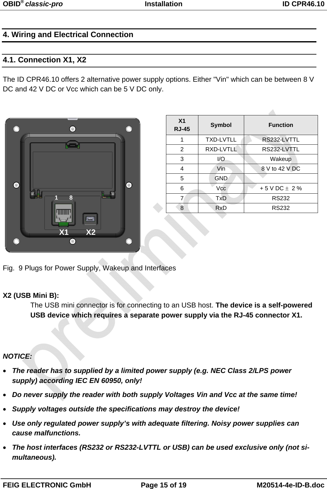 OBID® classic-pro Installation  ID CPR46.10  FEIG ELECTRONIC GmbH  Page 15 of 19  M20514-4e-ID-B.doc  4. Wiring and Electrical Connection 4.1. Connection X1, X2  The ID CPR46.10 offers 2 alternative power supply options. Either &quot;Vin&quot; which can be between 8 V DC and 42 V DC or Vcc which can be 5 V DC only.             Fig.  9 Plugs for Power Supply, Wakeup and Interfaces  X2 (USB Mini B): The USB mini connector is for connecting to an USB host. The device is a self-powered USB device which requires a separate power supply via the RJ-45 connector X1.   NOTICE: • The reader has to supplied by a limited power supply (e.g. NEC Class 2/LPS power supply) according IEC EN 60950, only! • Do never supply the reader with both supply Voltages Vin and Vcc at the same time! • Supply voltages outside the specifications may destroy the device!  • Use only regulated power supply’s with adequate filtering. Noisy power supplies can cause malfunctions. • The host interfaces (RS232 or RS232-LVTTL or USB) can be used exclusive only (not si-multaneous).  X1 RJ-45  Symbol  Function 1 TXD-LVTLL  RS232-LVTTL 2 RXD-LVTLL  RS232-LVTTL 3 I/O  Wakeup 4  Vin  8 V to 42 V DC 5 GND   6 Vcc  + 5 V DC ± 2 % 7 TxD  RS232 8 RxD  RS232 X1        X2 1 8 