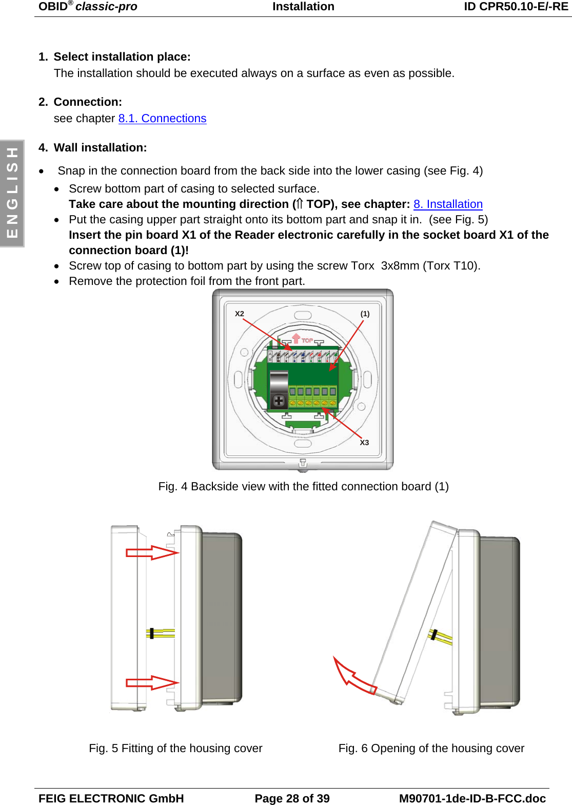 OBID® classic-pro Installation ID CPR50.10-E/-REFEIG ELECTRONIC GmbH Page 28 of 39 M90701-1de-ID-B-FCC.docE N G L I S H1. Select installation place:The installation should be executed always on a surface as even as possible.2. Connection:see chapter 8.1. Connections4. Wall installation:• Snap in the connection board from the back side into the lower casing (see Fig. 4)• Screw bottom part of casing to selected surface.Take care about the mounting direction (⇑ TOP), see chapter: 8. Installation• Put the casing upper part straight onto its bottom part and snap it in.  (see Fig. 5)Insert the pin board X1 of the Reader electronic carefully in the socket board X1 of theconnection board (1)! • Screw top of casing to bottom part by using the screw Torx  3x8mm (Torx T10).• Remove the protection foil from the front part.88BA785436412X3X2 (1)Fig. 4 Backside view with the fitted connection board (1)Fig. 5 Fitting of the housing cover Fig. 6 Opening of the housing cover