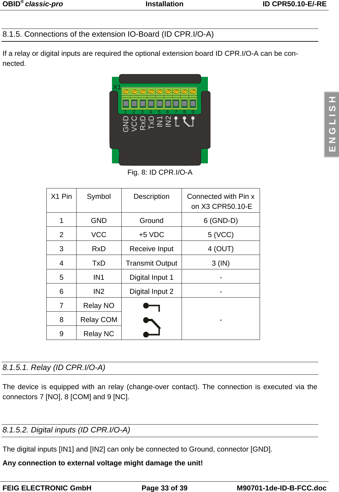OBID® classic-pro Installation ID CPR50.10-E/-REFEIG ELECTRONIC GmbH Page 33 of 39 M90701-1de-ID-B-FCC.docE N G L I S H8.1.5. Connections of the extension IO-Board (ID CPR.I/O-A)If a relay or digital inputs are required the optional extension board ID CPR.I/O-A can be con-nected.GNDVCCRxDTxDIN1IN21    2    3    4    5    6    7    8    9X1Fig. 8: ID CPR.I/O-AX1 Pin Symbol Description Connected with Pin x on X3 CPR50.10-E1GND Ground 6 (GND-D)2VCC +5 VDC 5 (VCC)3RxD Receive Input 4 (OUT)4TxD Transmit Output 3 (IN)5 IN1 Digital Input 1 -6 IN2 Digital Input 2 -7Relay NO8Relay COM9Relay NC-8.1.5.1. Relay (ID CPR.I/O-A)The device is equipped with an relay (change-over contact). The connection is executed via theconnectors 7 [NO], 8 [COM] and 9 [NC].8.1.5.2. Digital inputs (ID CPR.I/O-A)The digital inputs [IN1] and [IN2] can only be connected to Ground, connector [GND].Any connection to external voltage might damage the unit!