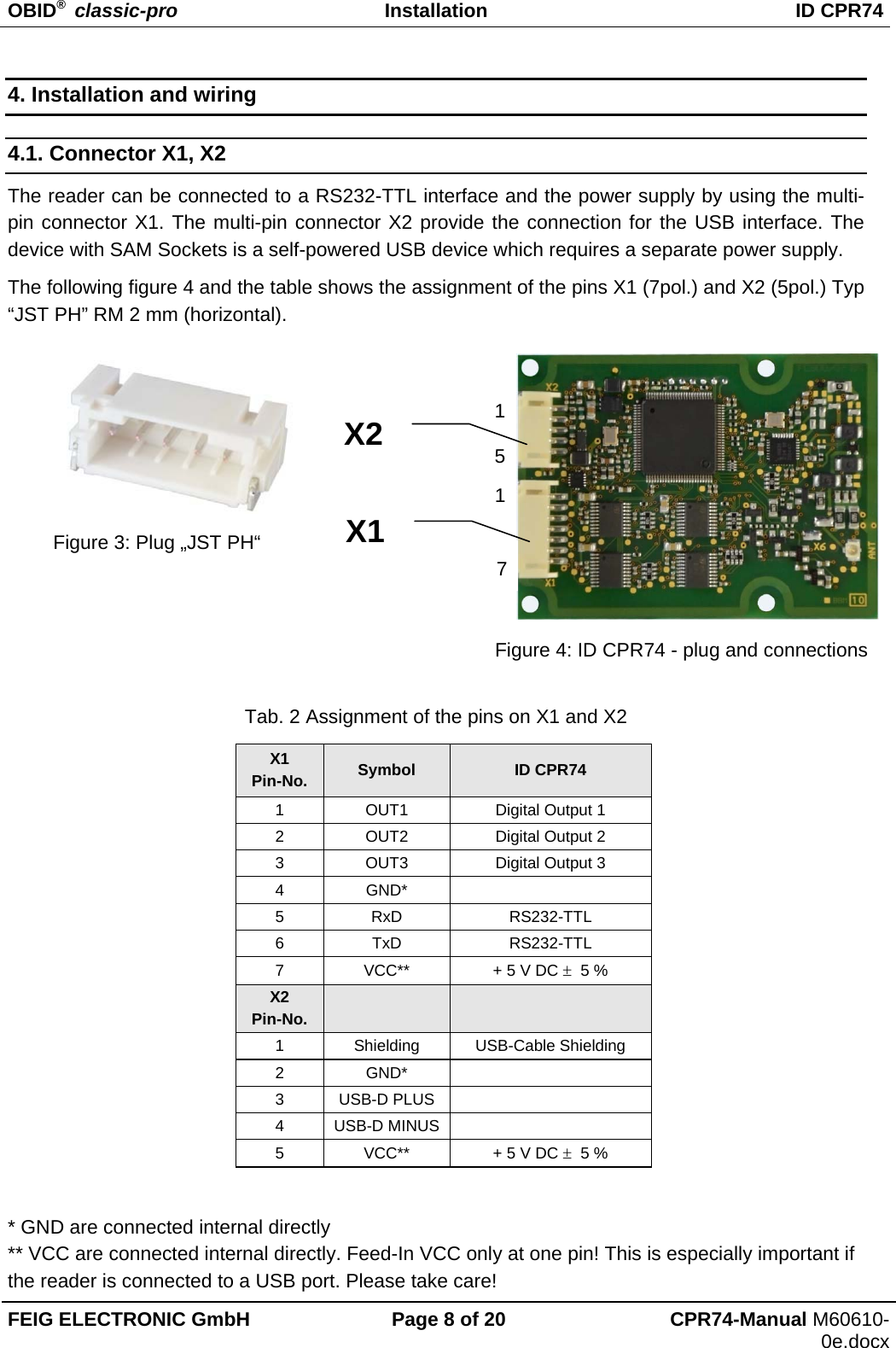 OBID®  classic-pro Installation  ID CPR74 FEIG ELECTRONIC GmbH  Page 8 of 20  CPR74-Manual M60610-0e.docx 4. Installation and wiring 4.1. Connector X1, X2 The reader can be connected to a RS232-TTL interface and the power supply by using the multi-pin connector X1. The multi-pin connector X2 provide the connection for the USB interface. The device with SAM Sockets is a self-powered USB device which requires a separate power supply. The following figure 4 and the table shows the assignment of the pins X1 (7pol.) and X2 (5pol.) Typ “JST PH” RM 2 mm (horizontal).          Tab. 2 Assignment of the pins on X1 and X2 X1 Pin-No.  Symbol  ID CPR74 1  OUT1  Digital Output 1 2  OUT2  Digital Output 2 3  OUT3  Digital Output 3 4 GND*   5 RxD  RS232-TTL 6 TxD  RS232-TTL 7 VCC**  + 5 V DC   5 % X2 Pin-No.    1 Shielding USB-Cable Shielding 2 GND*   3 USB-D PLUS   4 USB-D MINUS   5 VCC**  + 5 V DC   5 %  * GND are connected internal directly  ** VCC are connected internal directly. Feed-In VCC only at one pin! This is especially important if the reader is connected to a USB port. Please take care! X1 1 5 1 7 X2 Figure 3: Plug „JST PH“ Figure 4: ID CPR74 - plug and connections