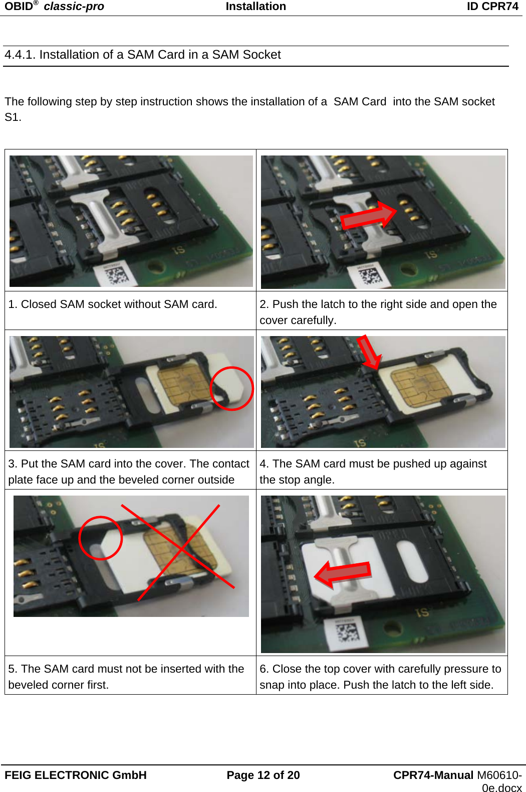 OBID®  classic-pro Installation  ID CPR74 FEIG ELECTRONIC GmbH  Page 12 of 20  CPR74-Manual M60610-0e.docx 4.4.1. Installation of a SAM Card in a SAM Socket  The following step by step instruction shows the installation of a  SAM Card  into the SAM socket S1.   1. Closed SAM socket without SAM card.  2. Push the latch to the right side and open the cover carefully. 3. Put the SAM card into the cover. The contact plate face up and the beveled corner outside 4. The SAM card must be pushed up against the stop angle.  5. The SAM card must not be inserted with the beveled corner first. 6. Close the top cover with carefully pressure to snap into place. Push the latch to the left side.   