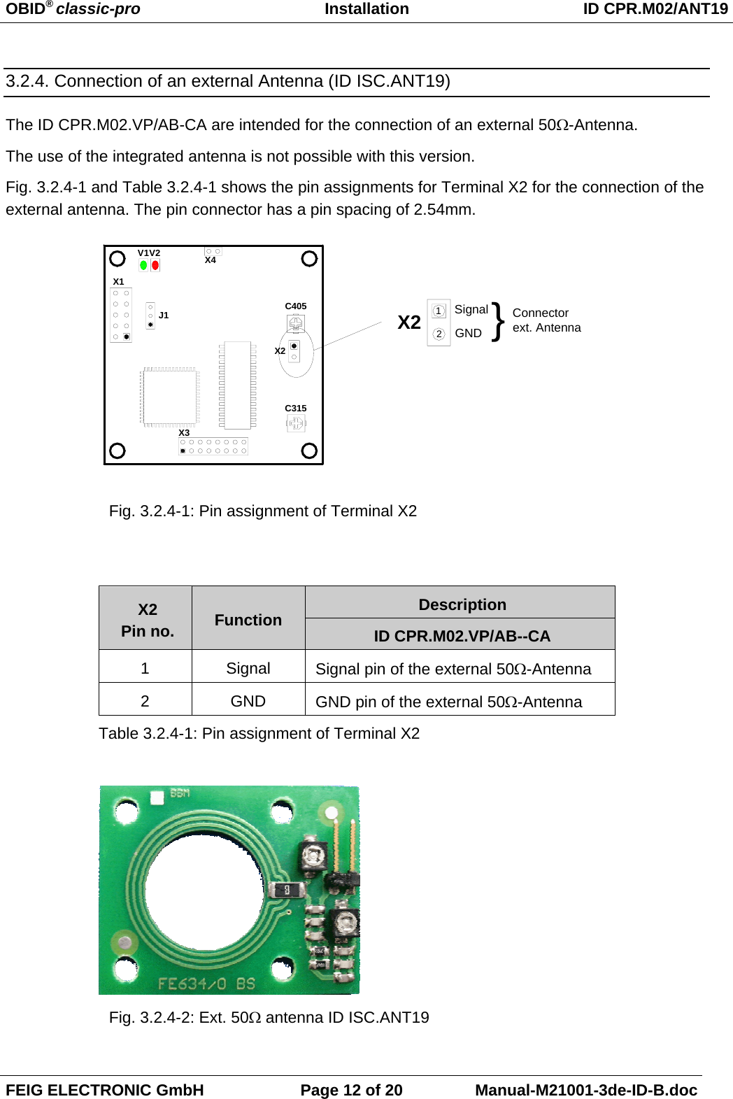 OBID® classic-pro Installation ID CPR.M02/ANT19FEIG ELECTRONIC GmbH Page 12 of 20 Manual-M21001-3de-ID-B.doc3.2.4. Connection of an external Antenna (ID ISC.ANT19)The ID CPR.M02.VP/AB-CA are intended for the connection of an external 50Ω-Antenna.The use of the integrated antenna is not possible with this version. Fig. 3.2.4-1 and Table 3.2.4-1 shows the pin assignments for Terminal X2 for the connection of theexternal antenna. The pin connector has a pin spacing of 2.54mm.Fig. 3.2.4-1: Pin assignment of Terminal X2DescriptionX2Pin no. Function ID CPR.M02.VP/AB--CA1Signal Signal pin of the external 50Ω-Antenna2GND GND pin of the external 50Ω-AntennaTable 3.2.4-1: Pin assignment of Terminal X2Fig. 3.2.4-2: Ext. 50Ω antenna ID ISC.ANT19X1J1V2V1C315X3X4X2 Connectorext. AntennaGNDSignal }12C405X2