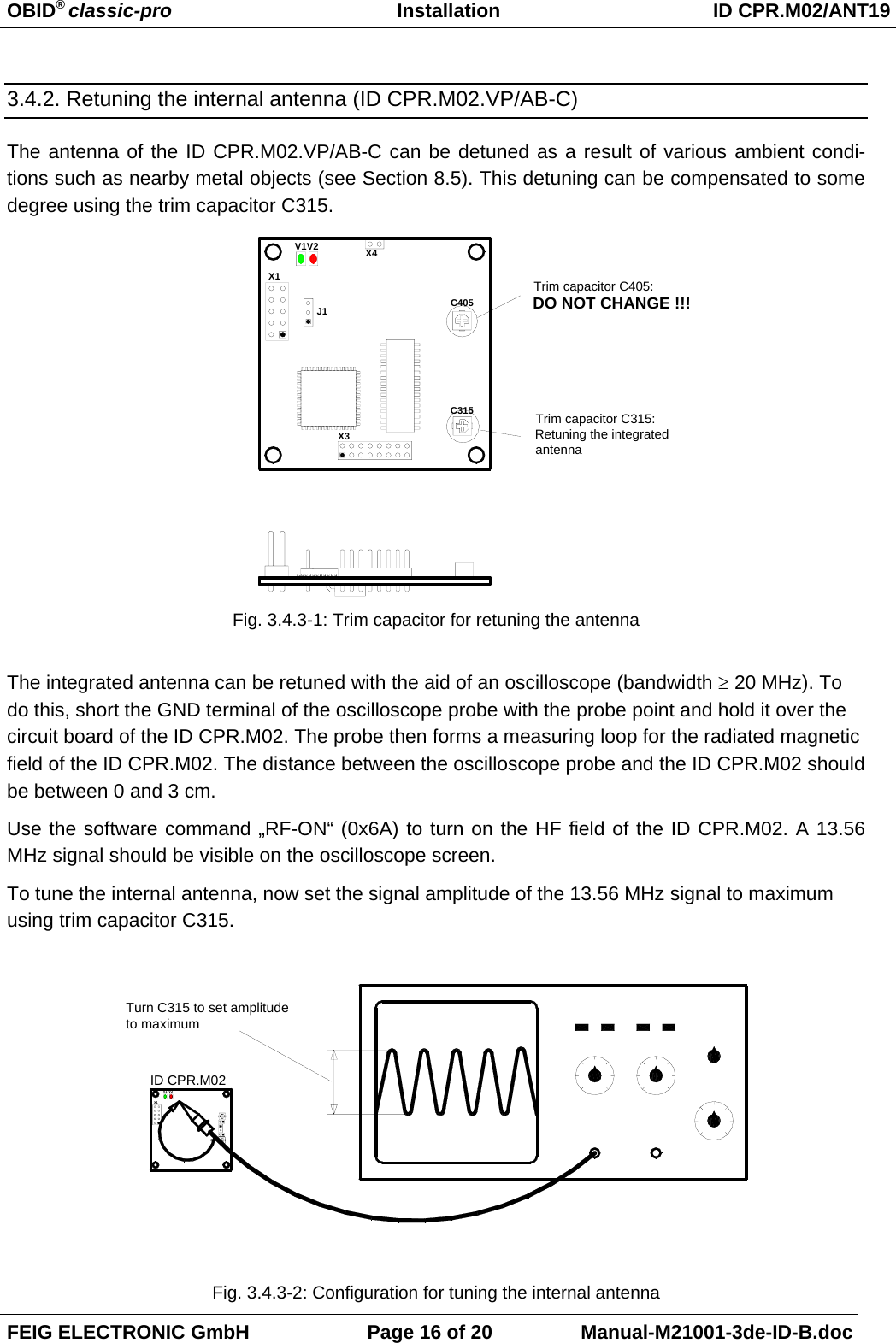 OBID® classic-pro Installation ID CPR.M02/ANT19FEIG ELECTRONIC GmbH Page 16 of 20 Manual-M21001-3de-ID-B.doc3.4.2. Retuning the internal antenna (ID CPR.M02.VP/AB-C)The antenna of the ID CPR.M02.VP/AB-C can be detuned as a result of various ambient condi-tions such as nearby metal objects (see Section 8.5). This detuning can be compensated to somedegree using the trim capacitor C315.Fig. 3.4.3-1: Trim capacitor for retuning the antennaThe integrated antenna can be retuned with the aid of an oscilloscope (bandwidth ≥ 20 MHz). Todo this, short the GND terminal of the oscilloscope probe with the probe point and hold it over thecircuit board of the ID CPR.M02. The probe then forms a measuring loop for the radiated magneticfield of the ID CPR.M02. The distance between the oscilloscope probe and the ID CPR.M02 shouldbe between 0 and 3 cm.Use the software command „RF-ON“ (0x6A) to turn on the HF field of the ID CPR.M02. A 13.56MHz signal should be visible on the oscilloscope screen. To tune the internal antenna, now set the signal amplitude of the 13.56 MHz signal to maximumusing trim capacitor C315.Fig. 3.4.3-2: Configuration for tuning the internal antennaX1J1V2V1C315X3X4C405Trim capacitor C315:Retuning the integrated antennaTrim capacitor C405:DO NOT CHANGE !!!ID CPR.M02V1 V2X1C65Turn C315 to set amplitude to maximum