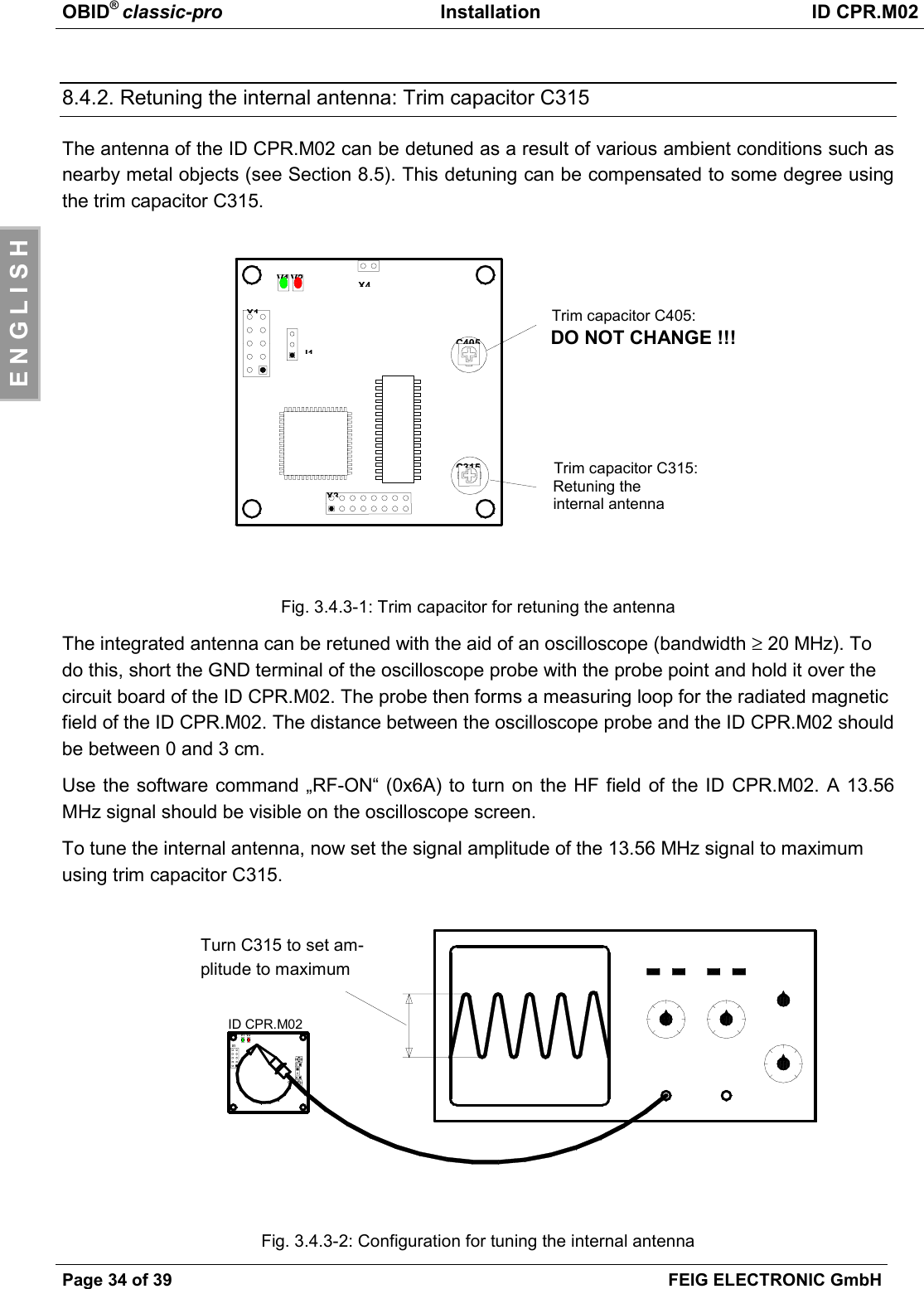 OBID® classic-pro Installation ID CPR.M02Page 34 of 39 FEIG ELECTRONIC GmbHE N G L I S H8.4.2. Retuning the internal antenna: Trim capacitor C315The antenna of the ID CPR.M02 can be detuned as a result of various ambient conditions such asnearby metal objects (see Section 8.5). This detuning can be compensated to some degree usingthe trim capacitor C315.Fig. 3.4.3-1: Trim capacitor for retuning the antennaThe integrated antenna can be retuned with the aid of an oscilloscope (bandwidth ≥ 20 MHz). Todo this, short the GND terminal of the oscilloscope probe with the probe point and hold it over thecircuit board of the ID CPR.M02. The probe then forms a measuring loop for the radiated magneticfield of the ID CPR.M02. The distance between the oscilloscope probe and the ID CPR.M02 shouldbe between 0 and 3 cm.Use the software command „RF-ON“ (0x6A) to turn on the HF field of the ID CPR.M02. A 13.56MHz signal should be visible on the oscilloscope screen.To tune the internal antenna, now set the signal amplitude of the 13.56 MHz signal to maximumusing trim capacitor C315.Fig. 3.4.3-2: Configuration for tuning the internal antennaC405Trim capacitor C405:DO NOT CHANGE !!!Trim capacitor C315:Retuning theinternal antennaX3X4X1J1V2V1C315ID CPR.M02Mit C315 Signalamplitude auf Maximum drehenV1 V2X1C65Turn C315 to set am-plitude to maximum