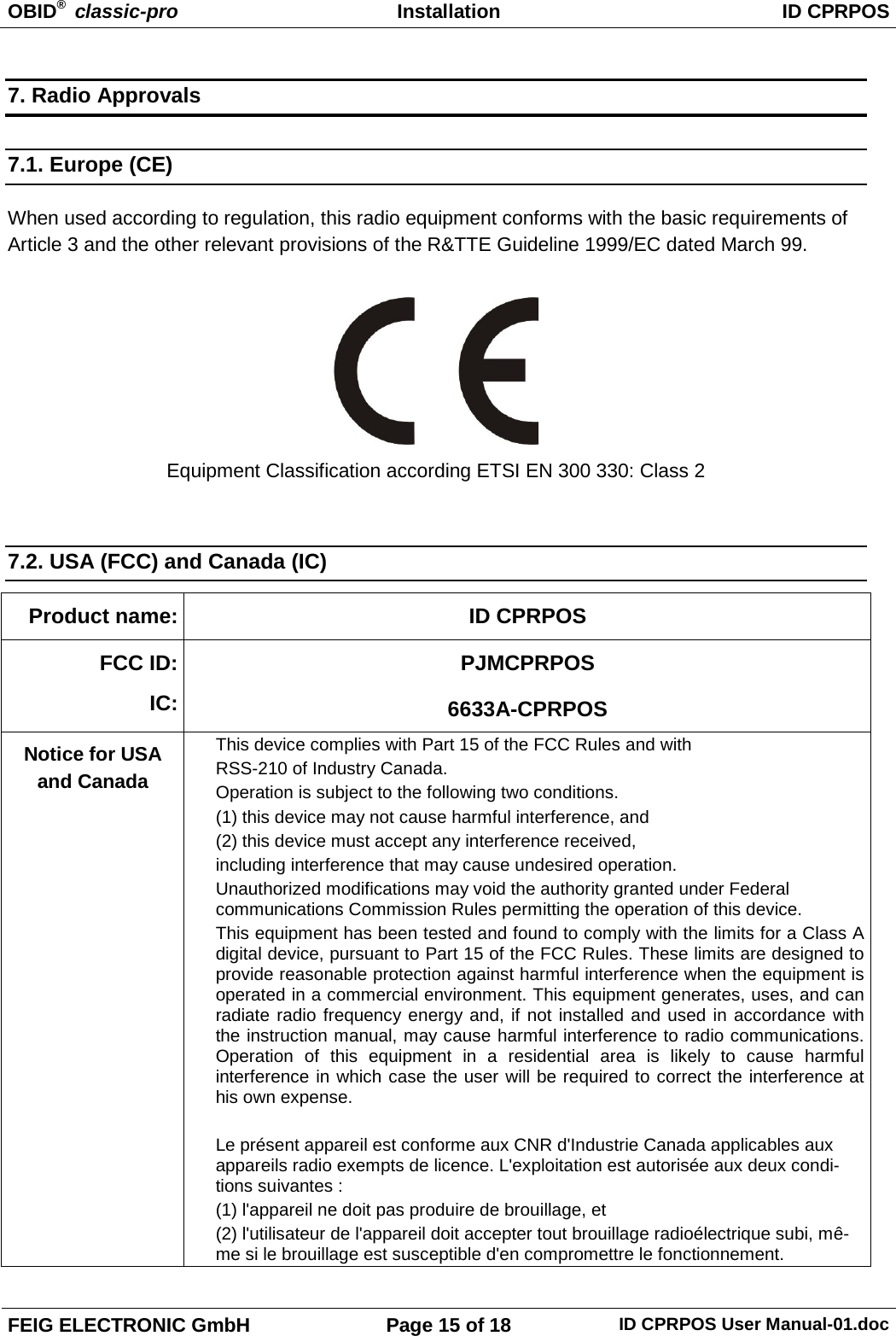OBID®  classic-pro Installation ID CPRPOS  FEIG ELECTRONIC GmbH Page 15 of 18 ID CPRPOS User Manual-01.doc  7. Radio Approvals 7.1. Europe (CE) When used according to regulation, this radio equipment conforms with the basic requirements of Article 3 and the other relevant provisions of the R&amp;TTE Guideline 1999/EC dated March 99.   Equipment Classification according ETSI EN 300 330: Class 2  7.2. USA (FCC) and Canada (IC) Product name: ID CPRPOS FCC ID: IC: PJMCPRPOS 6633A-CPRPOS Notice for USA and Canada This device complies with Part 15 of the FCC Rules and with RSS-210 of Industry Canada. Operation is subject to the following two conditions.  (1) this device may not cause harmful interference, and  (2) this device must accept any interference received,  including interference that may cause undesired operation. Unauthorized modifications may void the authority granted under Federal communications Commission Rules permitting the operation of this device. This equipment has been tested and found to comply with the limits for a Class A digital device, pursuant to Part 15 of the FCC Rules. These limits are designed to provide reasonable protection against harmful interference when the equipment is operated in a commercial environment. This equipment generates, uses, and can radiate radio frequency energy and, if not installed and used in accordance with the instruction manual, may cause harmful interference to radio communications. Operation of this equipment in a residential area is likely to cause harmful interference in which case the user will be required to correct the interference at his own expense.  Le présent appareil est conforme aux CNR d&apos;Industrie Canada applicables aux appareils radio exempts de licence. L&apos;exploitation est autorisée aux deux condi-tions suivantes :  (1) l&apos;appareil ne doit pas produire de brouillage, et  (2) l&apos;utilisateur de l&apos;appareil doit accepter tout brouillage radioélectrique subi, mê-me si le brouillage est susceptible d&apos;en compromettre le fonctionnement. 